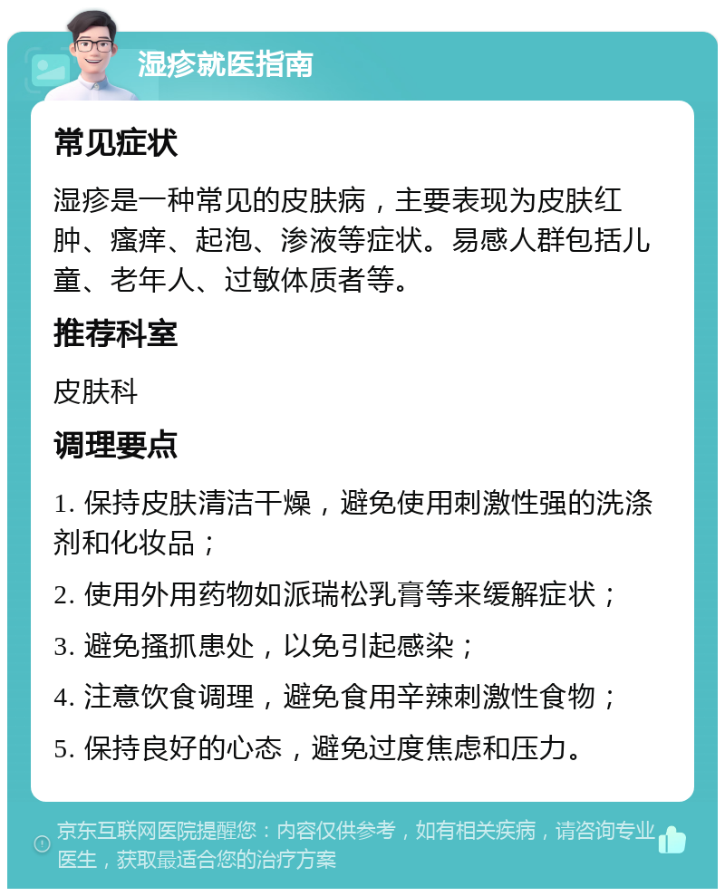 湿疹就医指南 常见症状 湿疹是一种常见的皮肤病，主要表现为皮肤红肿、瘙痒、起泡、渗液等症状。易感人群包括儿童、老年人、过敏体质者等。 推荐科室 皮肤科 调理要点 1. 保持皮肤清洁干燥，避免使用刺激性强的洗涤剂和化妆品； 2. 使用外用药物如派瑞松乳膏等来缓解症状； 3. 避免搔抓患处，以免引起感染； 4. 注意饮食调理，避免食用辛辣刺激性食物； 5. 保持良好的心态，避免过度焦虑和压力。