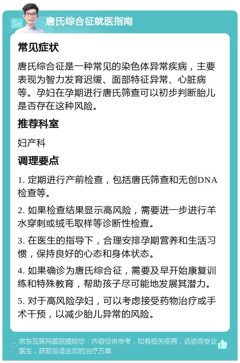 唐氏综合征就医指南 常见症状 唐氏综合征是一种常见的染色体异常疾病，主要表现为智力发育迟缓、面部特征异常、心脏病等。孕妇在孕期进行唐氏筛查可以初步判断胎儿是否存在这种风险。 推荐科室 妇产科 调理要点 1. 定期进行产前检查，包括唐氏筛查和无创DNA检查等。 2. 如果检查结果显示高风险，需要进一步进行羊水穿刺或绒毛取样等诊断性检查。 3. 在医生的指导下，合理安排孕期营养和生活习惯，保持良好的心态和身体状态。 4. 如果确诊为唐氏综合征，需要及早开始康复训练和特殊教育，帮助孩子尽可能地发展其潜力。 5. 对于高风险孕妇，可以考虑接受药物治疗或手术干预，以减少胎儿异常的风险。