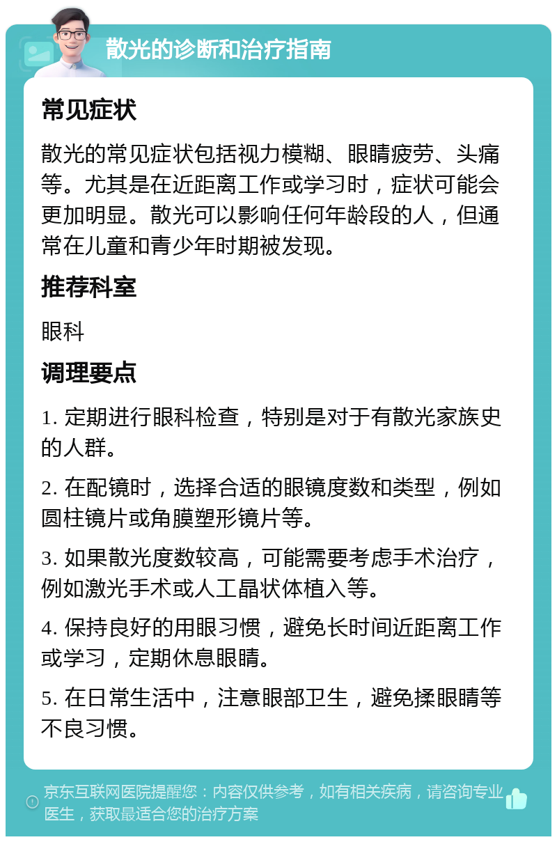 散光的诊断和治疗指南 常见症状 散光的常见症状包括视力模糊、眼睛疲劳、头痛等。尤其是在近距离工作或学习时，症状可能会更加明显。散光可以影响任何年龄段的人，但通常在儿童和青少年时期被发现。 推荐科室 眼科 调理要点 1. 定期进行眼科检查，特别是对于有散光家族史的人群。 2. 在配镜时，选择合适的眼镜度数和类型，例如圆柱镜片或角膜塑形镜片等。 3. 如果散光度数较高，可能需要考虑手术治疗，例如激光手术或人工晶状体植入等。 4. 保持良好的用眼习惯，避免长时间近距离工作或学习，定期休息眼睛。 5. 在日常生活中，注意眼部卫生，避免揉眼睛等不良习惯。