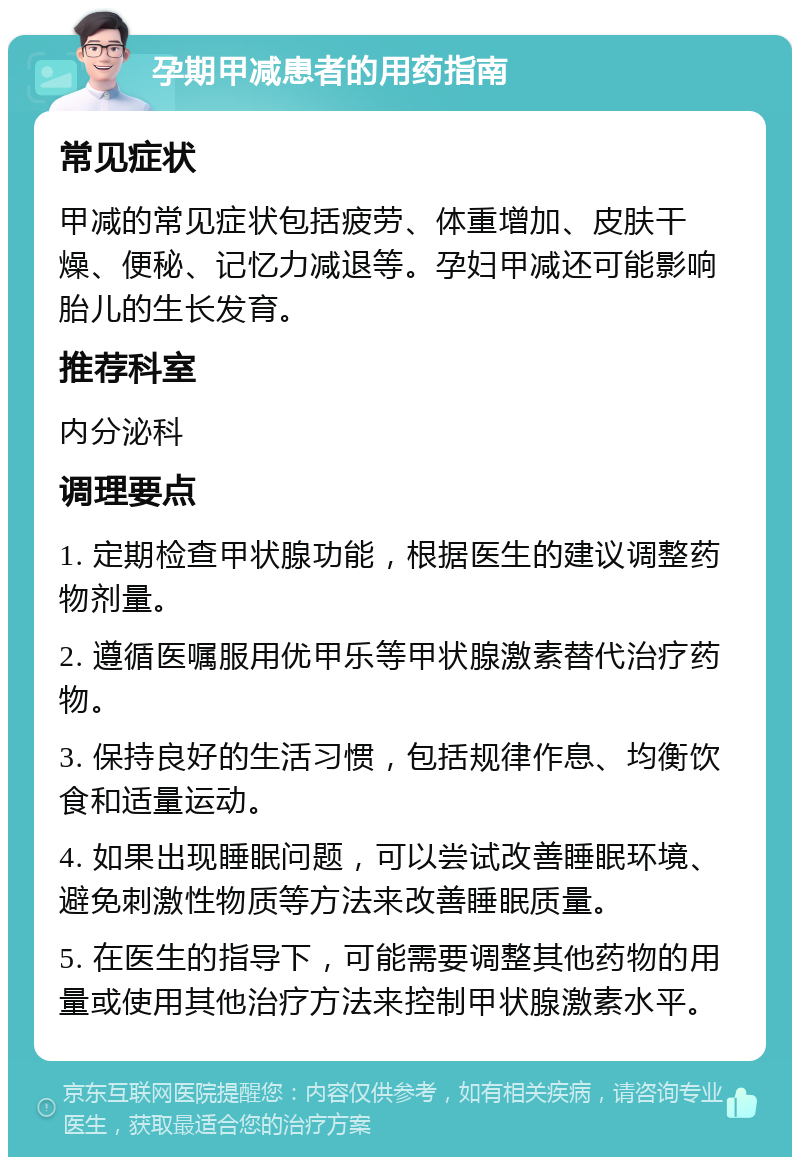 孕期甲减患者的用药指南 常见症状 甲减的常见症状包括疲劳、体重增加、皮肤干燥、便秘、记忆力减退等。孕妇甲减还可能影响胎儿的生长发育。 推荐科室 内分泌科 调理要点 1. 定期检查甲状腺功能，根据医生的建议调整药物剂量。 2. 遵循医嘱服用优甲乐等甲状腺激素替代治疗药物。 3. 保持良好的生活习惯，包括规律作息、均衡饮食和适量运动。 4. 如果出现睡眠问题，可以尝试改善睡眠环境、避免刺激性物质等方法来改善睡眠质量。 5. 在医生的指导下，可能需要调整其他药物的用量或使用其他治疗方法来控制甲状腺激素水平。