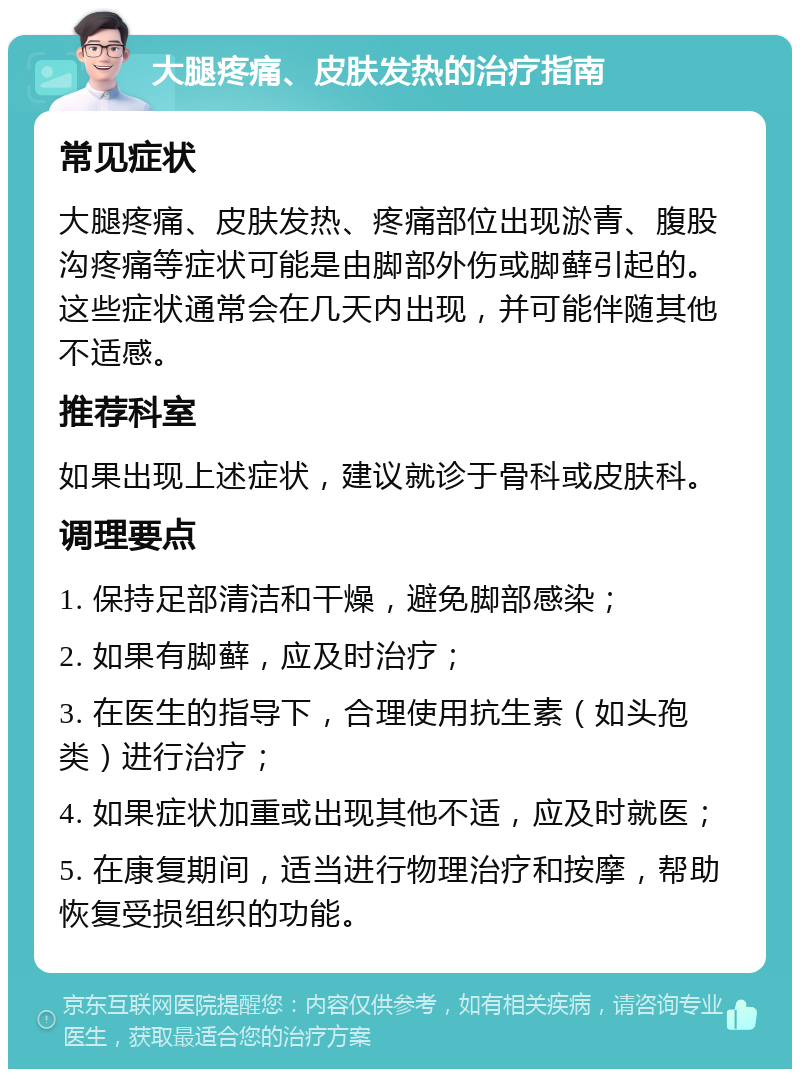 大腿疼痛、皮肤发热的治疗指南 常见症状 大腿疼痛、皮肤发热、疼痛部位出现淤青、腹股沟疼痛等症状可能是由脚部外伤或脚藓引起的。这些症状通常会在几天内出现，并可能伴随其他不适感。 推荐科室 如果出现上述症状，建议就诊于骨科或皮肤科。 调理要点 1. 保持足部清洁和干燥，避免脚部感染； 2. 如果有脚藓，应及时治疗； 3. 在医生的指导下，合理使用抗生素（如头孢类）进行治疗； 4. 如果症状加重或出现其他不适，应及时就医； 5. 在康复期间，适当进行物理治疗和按摩，帮助恢复受损组织的功能。