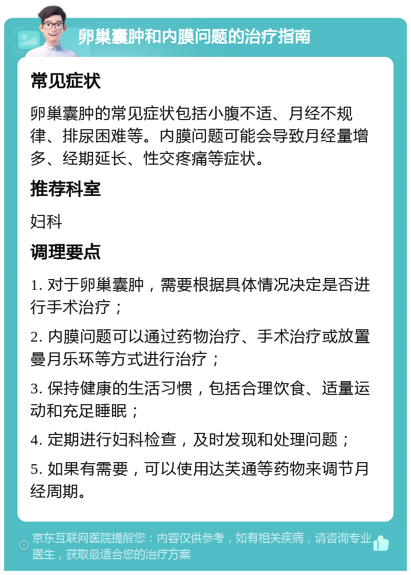 卵巢囊肿和内膜问题的治疗指南 常见症状 卵巢囊肿的常见症状包括小腹不适、月经不规律、排尿困难等。内膜问题可能会导致月经量增多、经期延长、性交疼痛等症状。 推荐科室 妇科 调理要点 1. 对于卵巢囊肿，需要根据具体情况决定是否进行手术治疗； 2. 内膜问题可以通过药物治疗、手术治疗或放置曼月乐环等方式进行治疗； 3. 保持健康的生活习惯，包括合理饮食、适量运动和充足睡眠； 4. 定期进行妇科检查，及时发现和处理问题； 5. 如果有需要，可以使用达芙通等药物来调节月经周期。