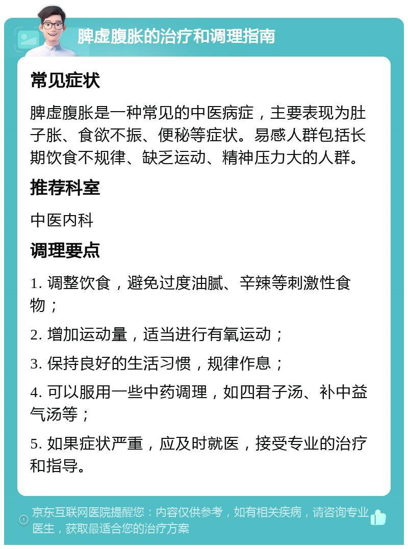 脾虚腹胀的治疗和调理指南 常见症状 脾虚腹胀是一种常见的中医病症，主要表现为肚子胀、食欲不振、便秘等症状。易感人群包括长期饮食不规律、缺乏运动、精神压力大的人群。 推荐科室 中医内科 调理要点 1. 调整饮食，避免过度油腻、辛辣等刺激性食物； 2. 增加运动量，适当进行有氧运动； 3. 保持良好的生活习惯，规律作息； 4. 可以服用一些中药调理，如四君子汤、补中益气汤等； 5. 如果症状严重，应及时就医，接受专业的治疗和指导。