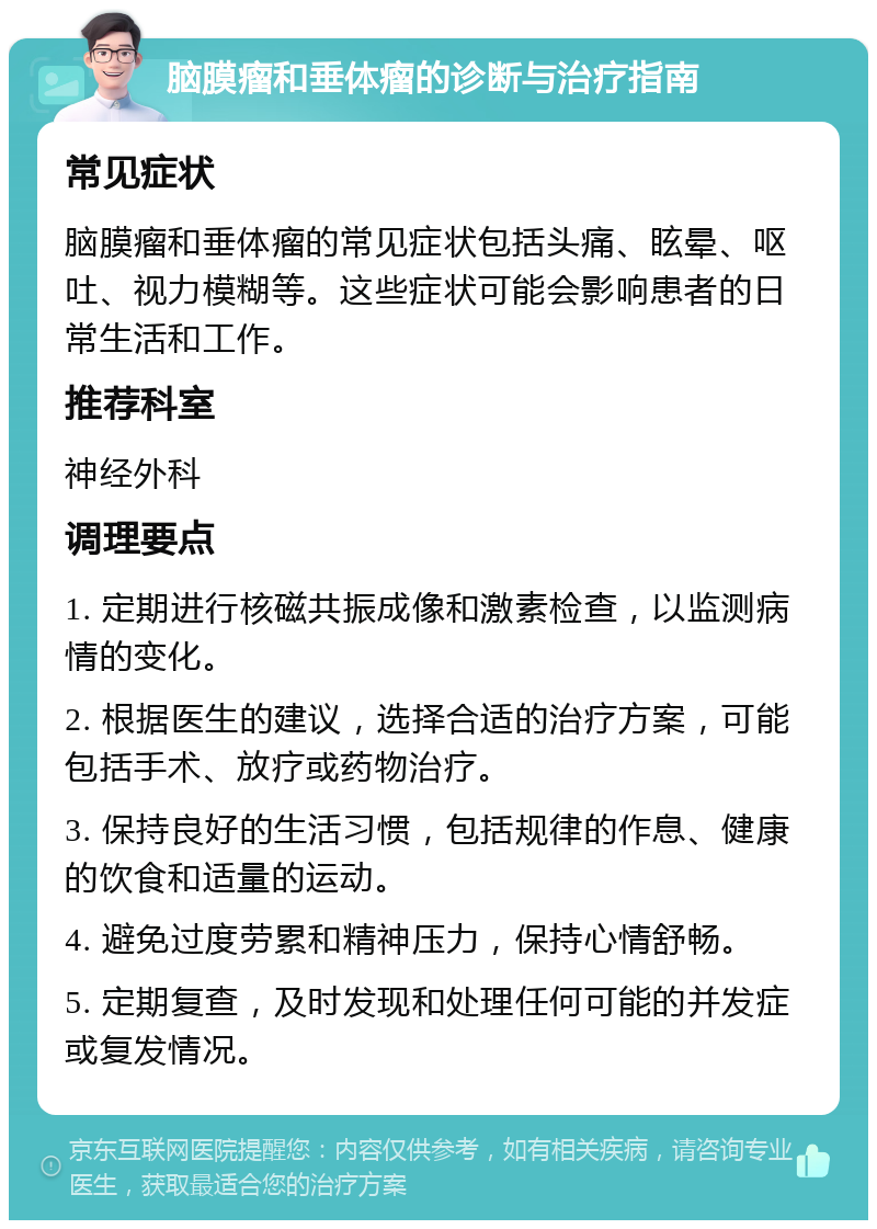 脑膜瘤和垂体瘤的诊断与治疗指南 常见症状 脑膜瘤和垂体瘤的常见症状包括头痛、眩晕、呕吐、视力模糊等。这些症状可能会影响患者的日常生活和工作。 推荐科室 神经外科 调理要点 1. 定期进行核磁共振成像和激素检查，以监测病情的变化。 2. 根据医生的建议，选择合适的治疗方案，可能包括手术、放疗或药物治疗。 3. 保持良好的生活习惯，包括规律的作息、健康的饮食和适量的运动。 4. 避免过度劳累和精神压力，保持心情舒畅。 5. 定期复查，及时发现和处理任何可能的并发症或复发情况。