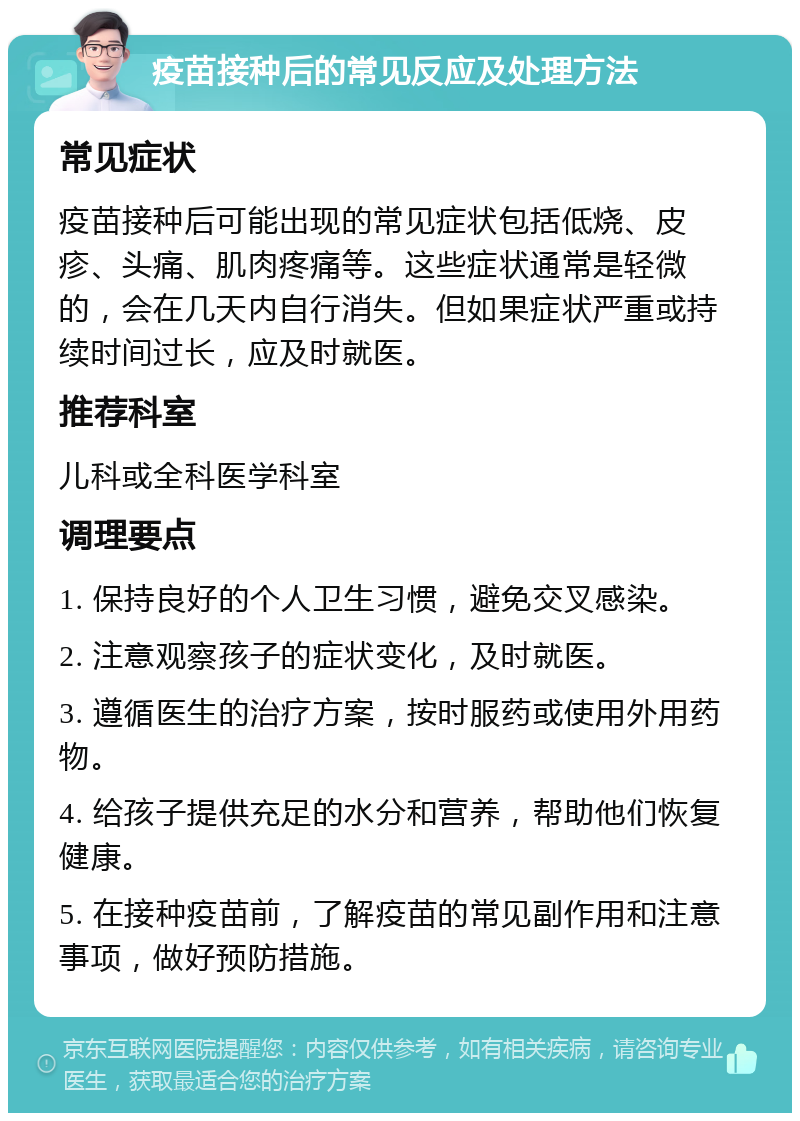 疫苗接种后的常见反应及处理方法 常见症状 疫苗接种后可能出现的常见症状包括低烧、皮疹、头痛、肌肉疼痛等。这些症状通常是轻微的，会在几天内自行消失。但如果症状严重或持续时间过长，应及时就医。 推荐科室 儿科或全科医学科室 调理要点 1. 保持良好的个人卫生习惯，避免交叉感染。 2. 注意观察孩子的症状变化，及时就医。 3. 遵循医生的治疗方案，按时服药或使用外用药物。 4. 给孩子提供充足的水分和营养，帮助他们恢复健康。 5. 在接种疫苗前，了解疫苗的常见副作用和注意事项，做好预防措施。