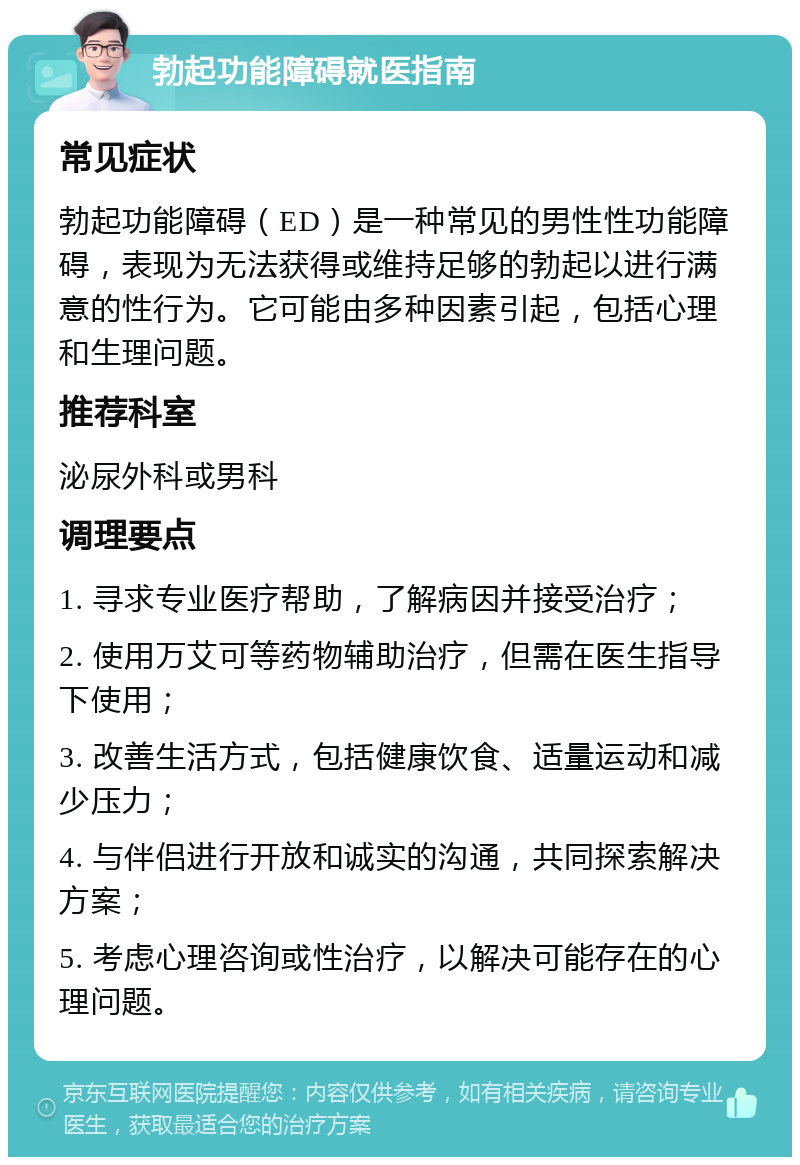 勃起功能障碍就医指南 常见症状 勃起功能障碍（ED）是一种常见的男性性功能障碍，表现为无法获得或维持足够的勃起以进行满意的性行为。它可能由多种因素引起，包括心理和生理问题。 推荐科室 泌尿外科或男科 调理要点 1. 寻求专业医疗帮助，了解病因并接受治疗； 2. 使用万艾可等药物辅助治疗，但需在医生指导下使用； 3. 改善生活方式，包括健康饮食、适量运动和减少压力； 4. 与伴侣进行开放和诚实的沟通，共同探索解决方案； 5. 考虑心理咨询或性治疗，以解决可能存在的心理问题。