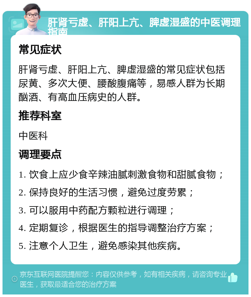 肝肾亏虚、肝阳上亢、脾虚湿盛的中医调理指南 常见症状 肝肾亏虚、肝阳上亢、脾虚湿盛的常见症状包括尿黄、多次大便、腰酸腹痛等，易感人群为长期酗酒、有高血压病史的人群。 推荐科室 中医科 调理要点 1. 饮食上应少食辛辣油腻刺激食物和甜腻食物； 2. 保持良好的生活习惯，避免过度劳累； 3. 可以服用中药配方颗粒进行调理； 4. 定期复诊，根据医生的指导调整治疗方案； 5. 注意个人卫生，避免感染其他疾病。