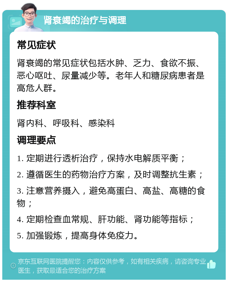 肾衰竭的治疗与调理 常见症状 肾衰竭的常见症状包括水肿、乏力、食欲不振、恶心呕吐、尿量减少等。老年人和糖尿病患者是高危人群。 推荐科室 肾内科、呼吸科、感染科 调理要点 1. 定期进行透析治疗，保持水电解质平衡； 2. 遵循医生的药物治疗方案，及时调整抗生素； 3. 注意营养摄入，避免高蛋白、高盐、高糖的食物； 4. 定期检查血常规、肝功能、肾功能等指标； 5. 加强锻炼，提高身体免疫力。