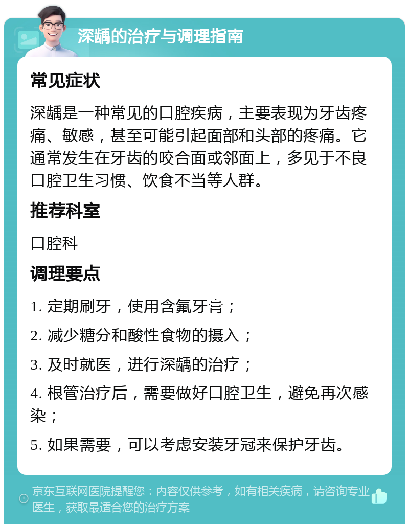 深龋的治疗与调理指南 常见症状 深龋是一种常见的口腔疾病，主要表现为牙齿疼痛、敏感，甚至可能引起面部和头部的疼痛。它通常发生在牙齿的咬合面或邻面上，多见于不良口腔卫生习惯、饮食不当等人群。 推荐科室 口腔科 调理要点 1. 定期刷牙，使用含氟牙膏； 2. 减少糖分和酸性食物的摄入； 3. 及时就医，进行深龋的治疗； 4. 根管治疗后，需要做好口腔卫生，避免再次感染； 5. 如果需要，可以考虑安装牙冠来保护牙齿。