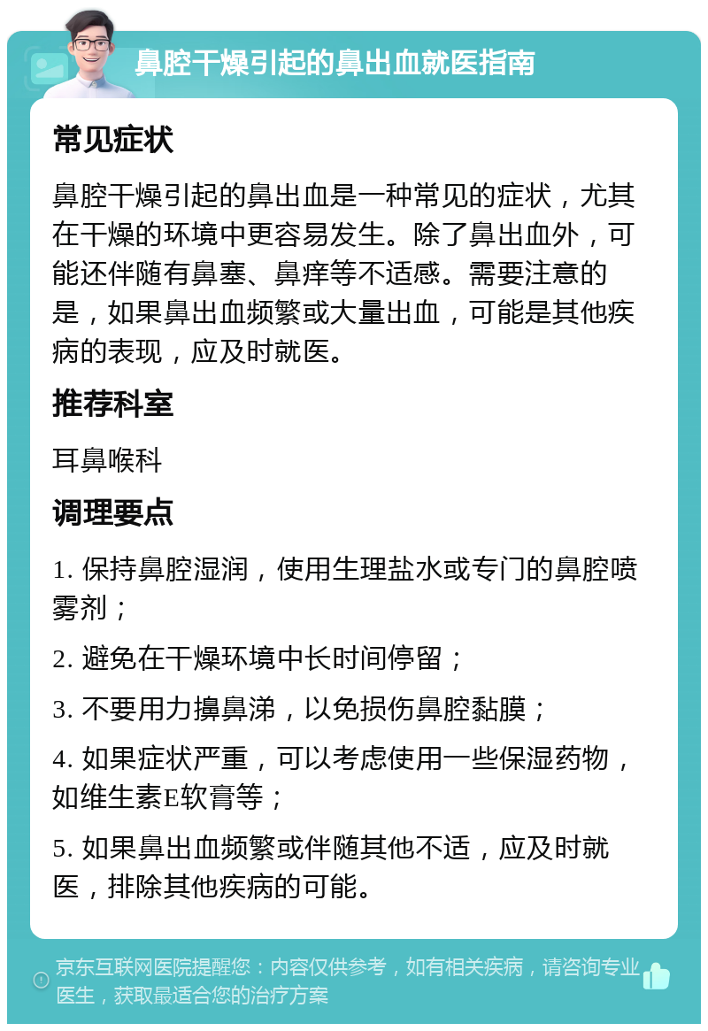 鼻腔干燥引起的鼻出血就医指南 常见症状 鼻腔干燥引起的鼻出血是一种常见的症状，尤其在干燥的环境中更容易发生。除了鼻出血外，可能还伴随有鼻塞、鼻痒等不适感。需要注意的是，如果鼻出血频繁或大量出血，可能是其他疾病的表现，应及时就医。 推荐科室 耳鼻喉科 调理要点 1. 保持鼻腔湿润，使用生理盐水或专门的鼻腔喷雾剂； 2. 避免在干燥环境中长时间停留； 3. 不要用力擤鼻涕，以免损伤鼻腔黏膜； 4. 如果症状严重，可以考虑使用一些保湿药物，如维生素E软膏等； 5. 如果鼻出血频繁或伴随其他不适，应及时就医，排除其他疾病的可能。