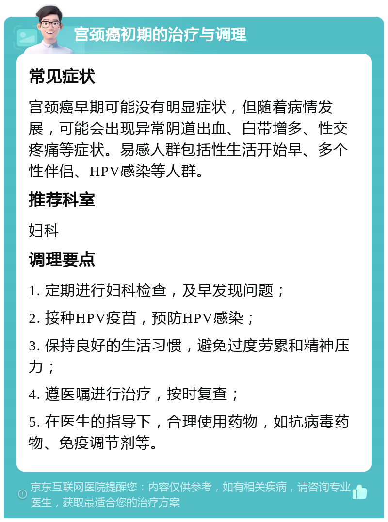 宫颈癌初期的治疗与调理 常见症状 宫颈癌早期可能没有明显症状，但随着病情发展，可能会出现异常阴道出血、白带增多、性交疼痛等症状。易感人群包括性生活开始早、多个性伴侣、HPV感染等人群。 推荐科室 妇科 调理要点 1. 定期进行妇科检查，及早发现问题； 2. 接种HPV疫苗，预防HPV感染； 3. 保持良好的生活习惯，避免过度劳累和精神压力； 4. 遵医嘱进行治疗，按时复查； 5. 在医生的指导下，合理使用药物，如抗病毒药物、免疫调节剂等。