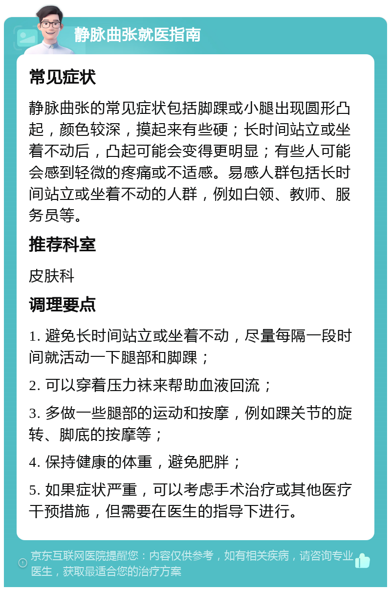 静脉曲张就医指南 常见症状 静脉曲张的常见症状包括脚踝或小腿出现圆形凸起，颜色较深，摸起来有些硬；长时间站立或坐着不动后，凸起可能会变得更明显；有些人可能会感到轻微的疼痛或不适感。易感人群包括长时间站立或坐着不动的人群，例如白领、教师、服务员等。 推荐科室 皮肤科 调理要点 1. 避免长时间站立或坐着不动，尽量每隔一段时间就活动一下腿部和脚踝； 2. 可以穿着压力袜来帮助血液回流； 3. 多做一些腿部的运动和按摩，例如踝关节的旋转、脚底的按摩等； 4. 保持健康的体重，避免肥胖； 5. 如果症状严重，可以考虑手术治疗或其他医疗干预措施，但需要在医生的指导下进行。