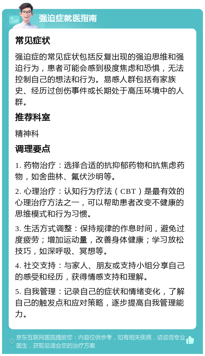 强迫症就医指南 常见症状 强迫症的常见症状包括反复出现的强迫思维和强迫行为，患者可能会感到极度焦虑和恐惧，无法控制自己的想法和行为。易感人群包括有家族史、经历过创伤事件或长期处于高压环境中的人群。 推荐科室 精神科 调理要点 1. 药物治疗：选择合适的抗抑郁药物和抗焦虑药物，如舍曲林、氟伏沙明等。 2. 心理治疗：认知行为疗法（CBT）是最有效的心理治疗方法之一，可以帮助患者改变不健康的思维模式和行为习惯。 3. 生活方式调整：保持规律的作息时间，避免过度疲劳；增加运动量，改善身体健康；学习放松技巧，如深呼吸、冥想等。 4. 社交支持：与家人、朋友或支持小组分享自己的感受和经历，获得情感支持和理解。 5. 自我管理：记录自己的症状和情绪变化，了解自己的触发点和应对策略，逐步提高自我管理能力。