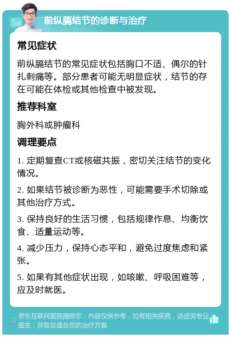 前纵膈结节的诊断与治疗 常见症状 前纵膈结节的常见症状包括胸口不适、偶尔的针扎刺痛等。部分患者可能无明显症状，结节的存在可能在体检或其他检查中被发现。 推荐科室 胸外科或肿瘤科 调理要点 1. 定期复查CT或核磁共振，密切关注结节的变化情况。 2. 如果结节被诊断为恶性，可能需要手术切除或其他治疗方式。 3. 保持良好的生活习惯，包括规律作息、均衡饮食、适量运动等。 4. 减少压力，保持心态平和，避免过度焦虑和紧张。 5. 如果有其他症状出现，如咳嗽、呼吸困难等，应及时就医。