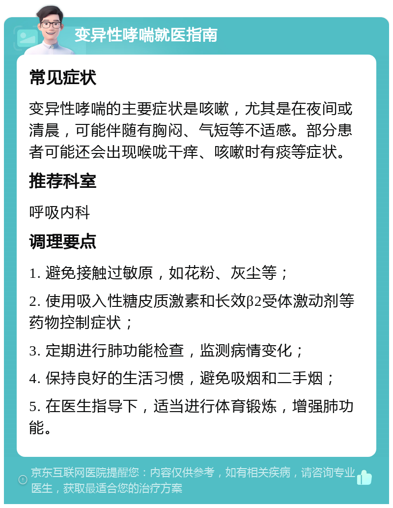 变异性哮喘就医指南 常见症状 变异性哮喘的主要症状是咳嗽，尤其是在夜间或清晨，可能伴随有胸闷、气短等不适感。部分患者可能还会出现喉咙干痒、咳嗽时有痰等症状。 推荐科室 呼吸内科 调理要点 1. 避免接触过敏原，如花粉、灰尘等； 2. 使用吸入性糖皮质激素和长效β2受体激动剂等药物控制症状； 3. 定期进行肺功能检查，监测病情变化； 4. 保持良好的生活习惯，避免吸烟和二手烟； 5. 在医生指导下，适当进行体育锻炼，增强肺功能。