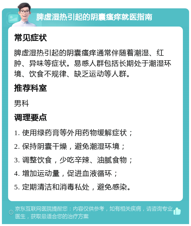 脾虚湿热引起的阴囊瘙痒就医指南 常见症状 脾虚湿热引起的阴囊瘙痒通常伴随着潮湿、红肿、异味等症状。易感人群包括长期处于潮湿环境、饮食不规律、缺乏运动等人群。 推荐科室 男科 调理要点 1. 使用绿药膏等外用药物缓解症状； 2. 保持阴囊干燥，避免潮湿环境； 3. 调整饮食，少吃辛辣、油腻食物； 4. 增加运动量，促进血液循环； 5. 定期清洁和消毒私处，避免感染。