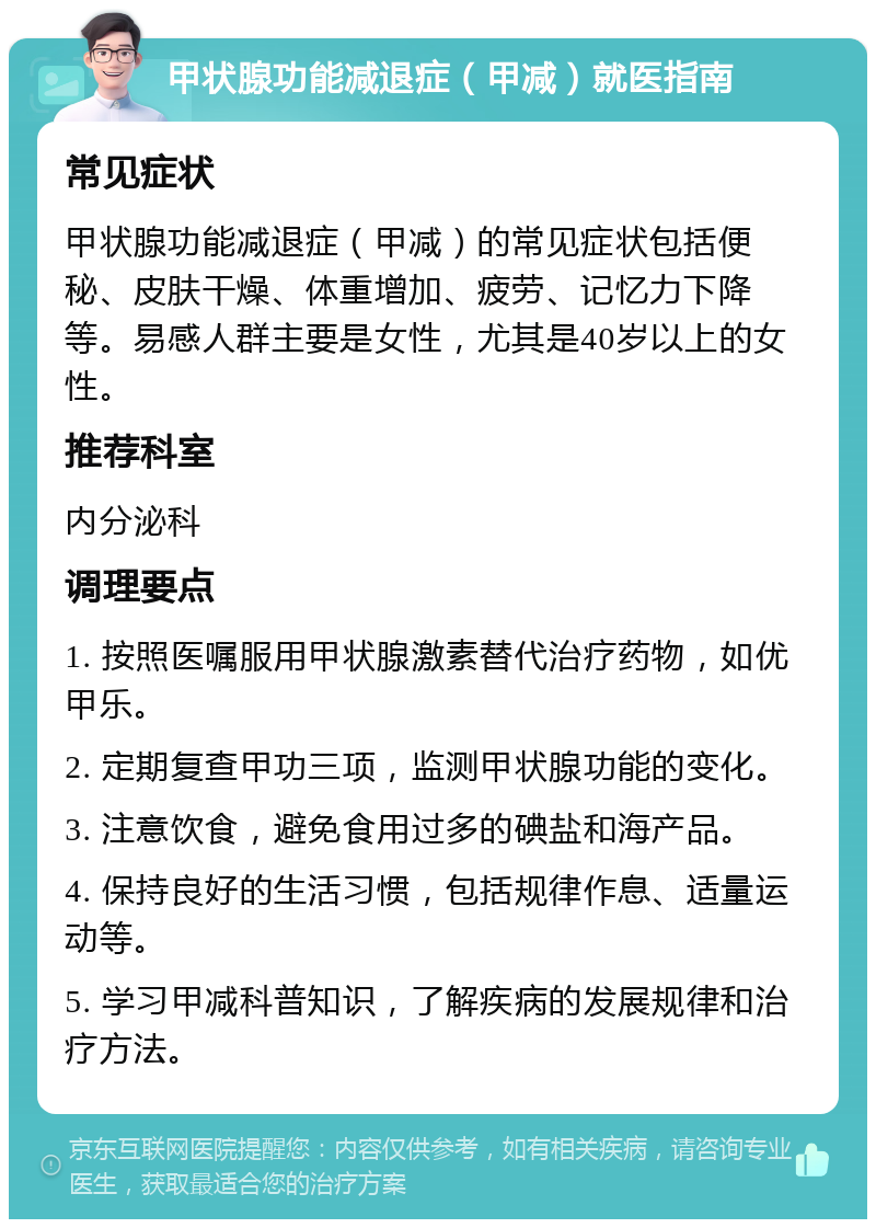 甲状腺功能减退症（甲减）就医指南 常见症状 甲状腺功能减退症（甲减）的常见症状包括便秘、皮肤干燥、体重增加、疲劳、记忆力下降等。易感人群主要是女性，尤其是40岁以上的女性。 推荐科室 内分泌科 调理要点 1. 按照医嘱服用甲状腺激素替代治疗药物，如优甲乐。 2. 定期复查甲功三项，监测甲状腺功能的变化。 3. 注意饮食，避免食用过多的碘盐和海产品。 4. 保持良好的生活习惯，包括规律作息、适量运动等。 5. 学习甲减科普知识，了解疾病的发展规律和治疗方法。