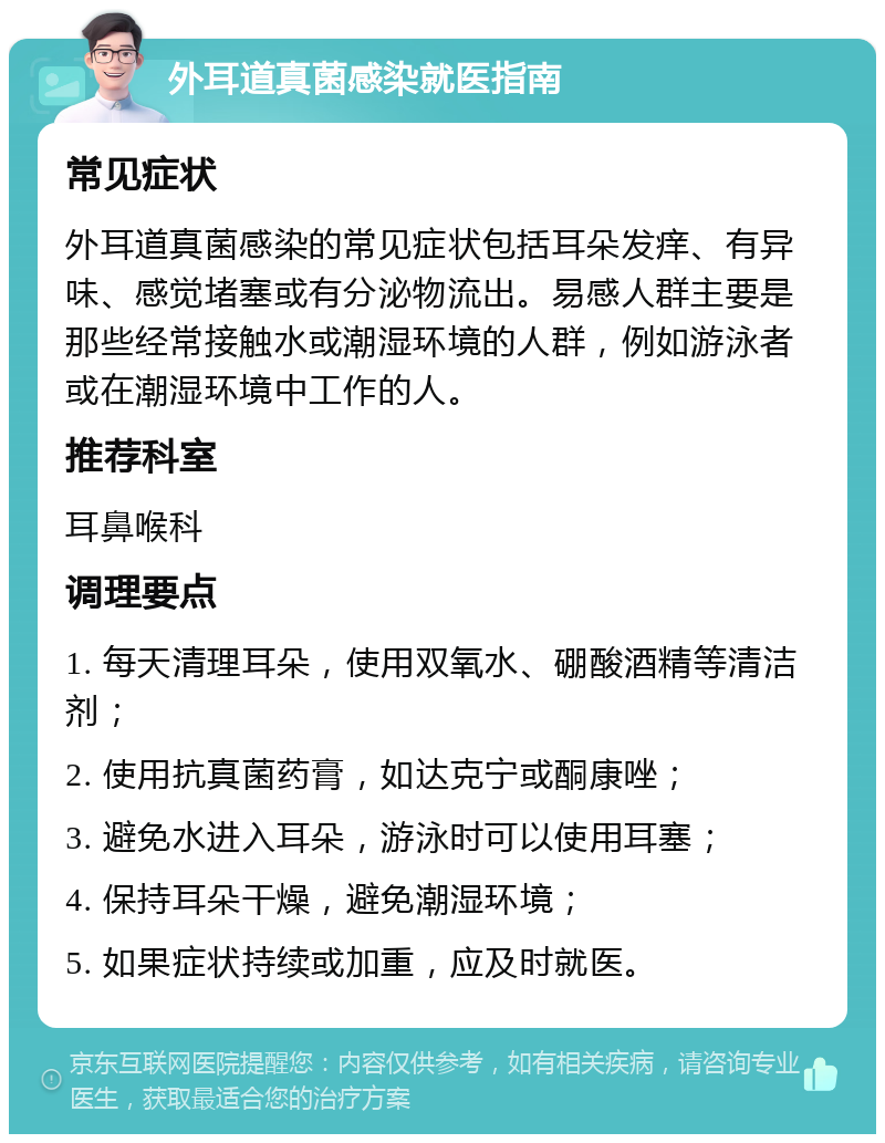 外耳道真菌感染就医指南 常见症状 外耳道真菌感染的常见症状包括耳朵发痒、有异味、感觉堵塞或有分泌物流出。易感人群主要是那些经常接触水或潮湿环境的人群，例如游泳者或在潮湿环境中工作的人。 推荐科室 耳鼻喉科 调理要点 1. 每天清理耳朵，使用双氧水、硼酸酒精等清洁剂； 2. 使用抗真菌药膏，如达克宁或酮康唑； 3. 避免水进入耳朵，游泳时可以使用耳塞； 4. 保持耳朵干燥，避免潮湿环境； 5. 如果症状持续或加重，应及时就医。