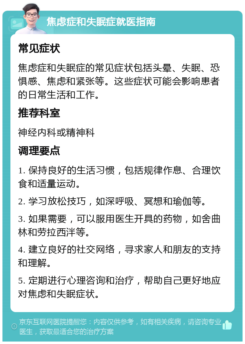 焦虑症和失眠症就医指南 常见症状 焦虑症和失眠症的常见症状包括头晕、失眠、恐惧感、焦虑和紧张等。这些症状可能会影响患者的日常生活和工作。 推荐科室 神经内科或精神科 调理要点 1. 保持良好的生活习惯，包括规律作息、合理饮食和适量运动。 2. 学习放松技巧，如深呼吸、冥想和瑜伽等。 3. 如果需要，可以服用医生开具的药物，如舍曲林和劳拉西泮等。 4. 建立良好的社交网络，寻求家人和朋友的支持和理解。 5. 定期进行心理咨询和治疗，帮助自己更好地应对焦虑和失眠症状。