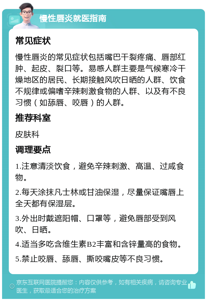 慢性唇炎就医指南 常见症状 慢性唇炎的常见症状包括嘴巴干裂疼痛、唇部红肿、起皮、裂口等。易感人群主要是气候寒冷干燥地区的居民、长期接触风吹日晒的人群、饮食不规律或偏嗜辛辣刺激食物的人群、以及有不良习惯（如舔唇、咬唇）的人群。 推荐科室 皮肤科 调理要点 1.注意清淡饮食，避免辛辣刺激、高温、过咸食物。 2.每天涂抹凡士林或甘油保湿，尽量保证嘴唇上全天都有保湿层。 3.外出时戴遮阳帽、口罩等，避免唇部受到风吹、日晒。 4.适当多吃含维生素B2丰富和含锌量高的食物。 5.禁止咬唇、舔唇、撕咬嘴皮等不良习惯。