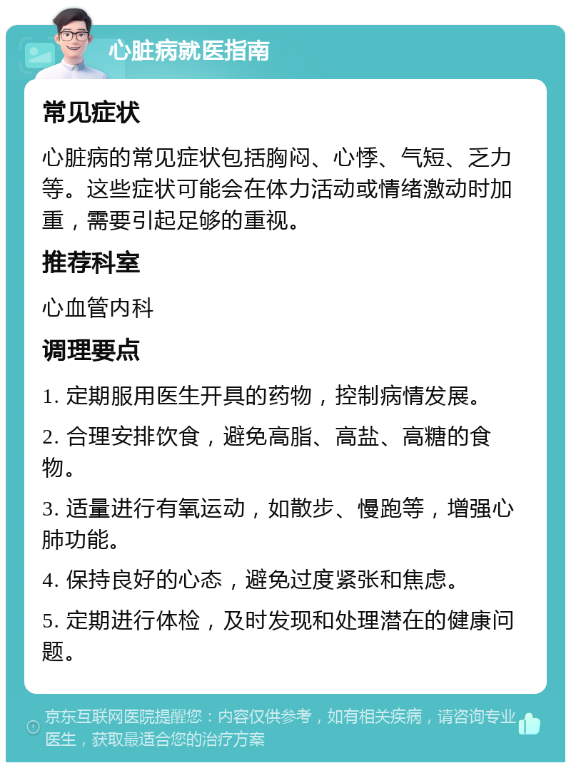 心脏病就医指南 常见症状 心脏病的常见症状包括胸闷、心悸、气短、乏力等。这些症状可能会在体力活动或情绪激动时加重，需要引起足够的重视。 推荐科室 心血管内科 调理要点 1. 定期服用医生开具的药物，控制病情发展。 2. 合理安排饮食，避免高脂、高盐、高糖的食物。 3. 适量进行有氧运动，如散步、慢跑等，增强心肺功能。 4. 保持良好的心态，避免过度紧张和焦虑。 5. 定期进行体检，及时发现和处理潜在的健康问题。