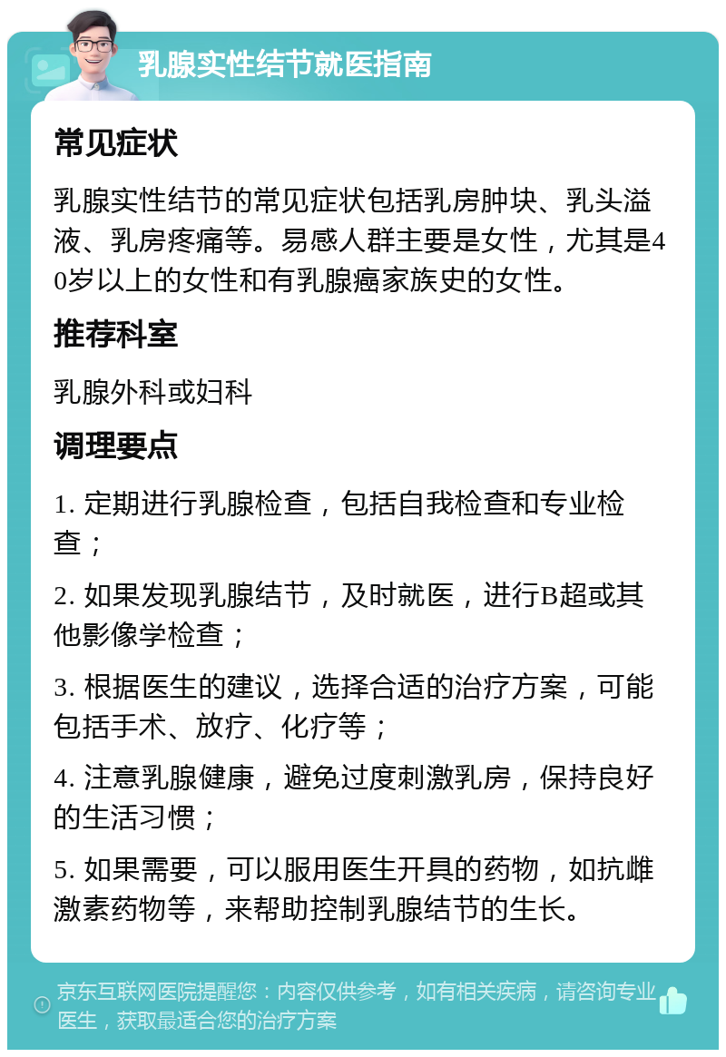 乳腺实性结节就医指南 常见症状 乳腺实性结节的常见症状包括乳房肿块、乳头溢液、乳房疼痛等。易感人群主要是女性，尤其是40岁以上的女性和有乳腺癌家族史的女性。 推荐科室 乳腺外科或妇科 调理要点 1. 定期进行乳腺检查，包括自我检查和专业检查； 2. 如果发现乳腺结节，及时就医，进行B超或其他影像学检查； 3. 根据医生的建议，选择合适的治疗方案，可能包括手术、放疗、化疗等； 4. 注意乳腺健康，避免过度刺激乳房，保持良好的生活习惯； 5. 如果需要，可以服用医生开具的药物，如抗雌激素药物等，来帮助控制乳腺结节的生长。