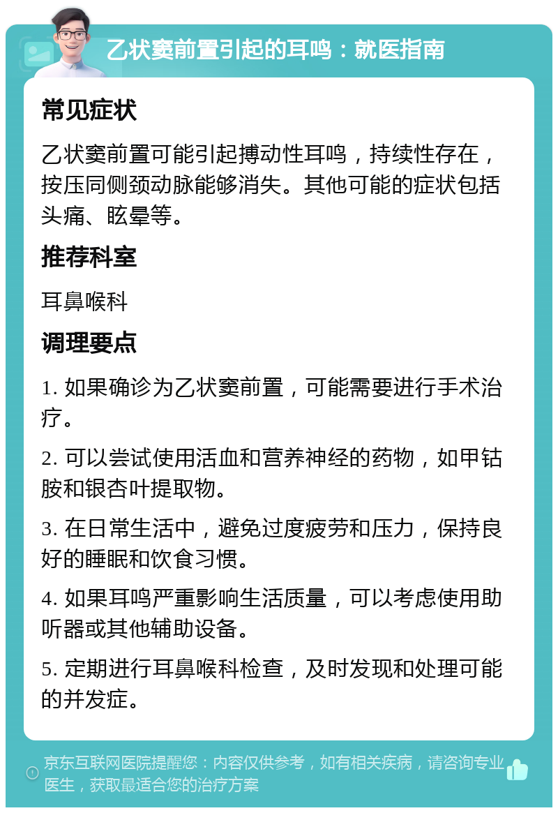 乙状窦前置引起的耳鸣：就医指南 常见症状 乙状窦前置可能引起搏动性耳鸣，持续性存在，按压同侧颈动脉能够消失。其他可能的症状包括头痛、眩晕等。 推荐科室 耳鼻喉科 调理要点 1. 如果确诊为乙状窦前置，可能需要进行手术治疗。 2. 可以尝试使用活血和营养神经的药物，如甲钴胺和银杏叶提取物。 3. 在日常生活中，避免过度疲劳和压力，保持良好的睡眠和饮食习惯。 4. 如果耳鸣严重影响生活质量，可以考虑使用助听器或其他辅助设备。 5. 定期进行耳鼻喉科检查，及时发现和处理可能的并发症。