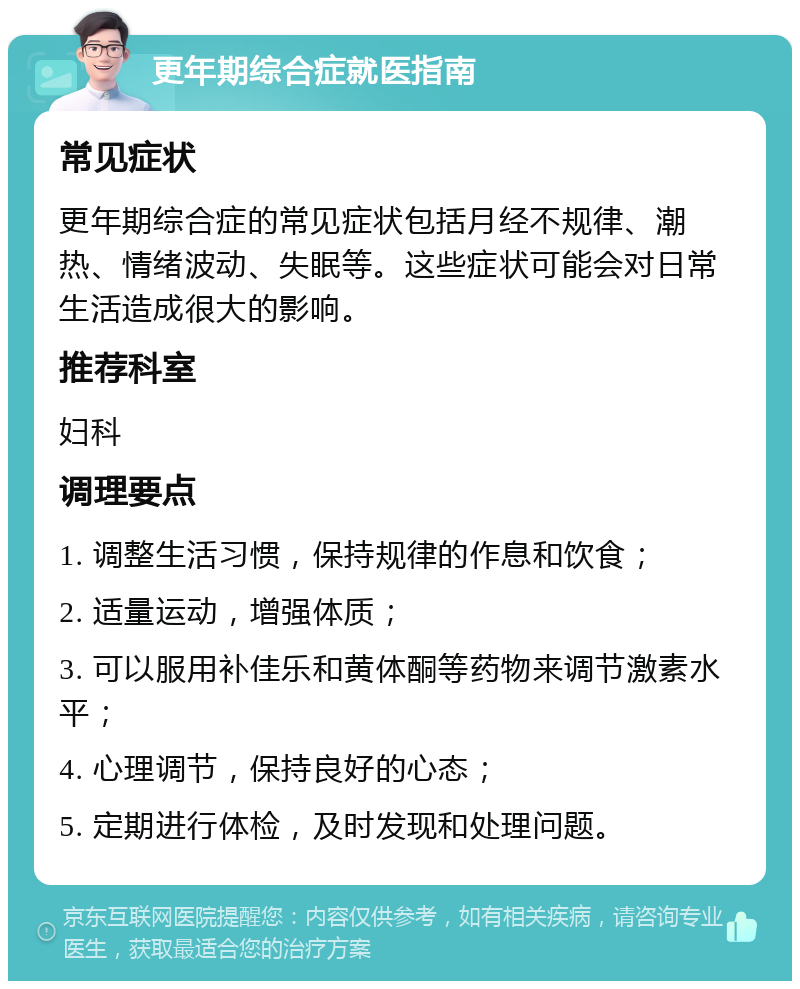 更年期综合症就医指南 常见症状 更年期综合症的常见症状包括月经不规律、潮热、情绪波动、失眠等。这些症状可能会对日常生活造成很大的影响。 推荐科室 妇科 调理要点 1. 调整生活习惯，保持规律的作息和饮食； 2. 适量运动，增强体质； 3. 可以服用补佳乐和黄体酮等药物来调节激素水平； 4. 心理调节，保持良好的心态； 5. 定期进行体检，及时发现和处理问题。