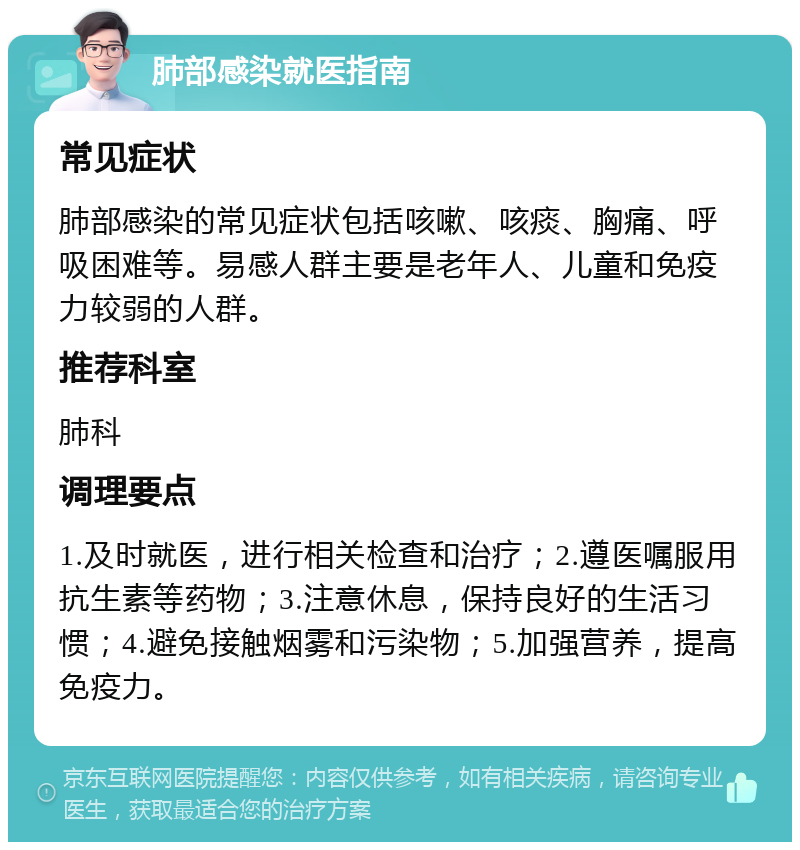 肺部感染就医指南 常见症状 肺部感染的常见症状包括咳嗽、咳痰、胸痛、呼吸困难等。易感人群主要是老年人、儿童和免疫力较弱的人群。 推荐科室 肺科 调理要点 1.及时就医，进行相关检查和治疗；2.遵医嘱服用抗生素等药物；3.注意休息，保持良好的生活习惯；4.避免接触烟雾和污染物；5.加强营养，提高免疫力。