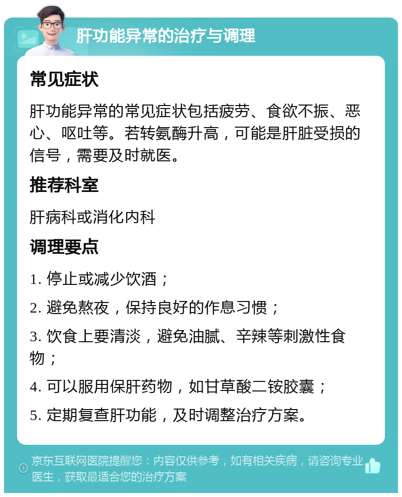 肝功能异常的治疗与调理 常见症状 肝功能异常的常见症状包括疲劳、食欲不振、恶心、呕吐等。若转氨酶升高，可能是肝脏受损的信号，需要及时就医。 推荐科室 肝病科或消化内科 调理要点 1. 停止或减少饮酒； 2. 避免熬夜，保持良好的作息习惯； 3. 饮食上要清淡，避免油腻、辛辣等刺激性食物； 4. 可以服用保肝药物，如甘草酸二铵胶囊； 5. 定期复查肝功能，及时调整治疗方案。