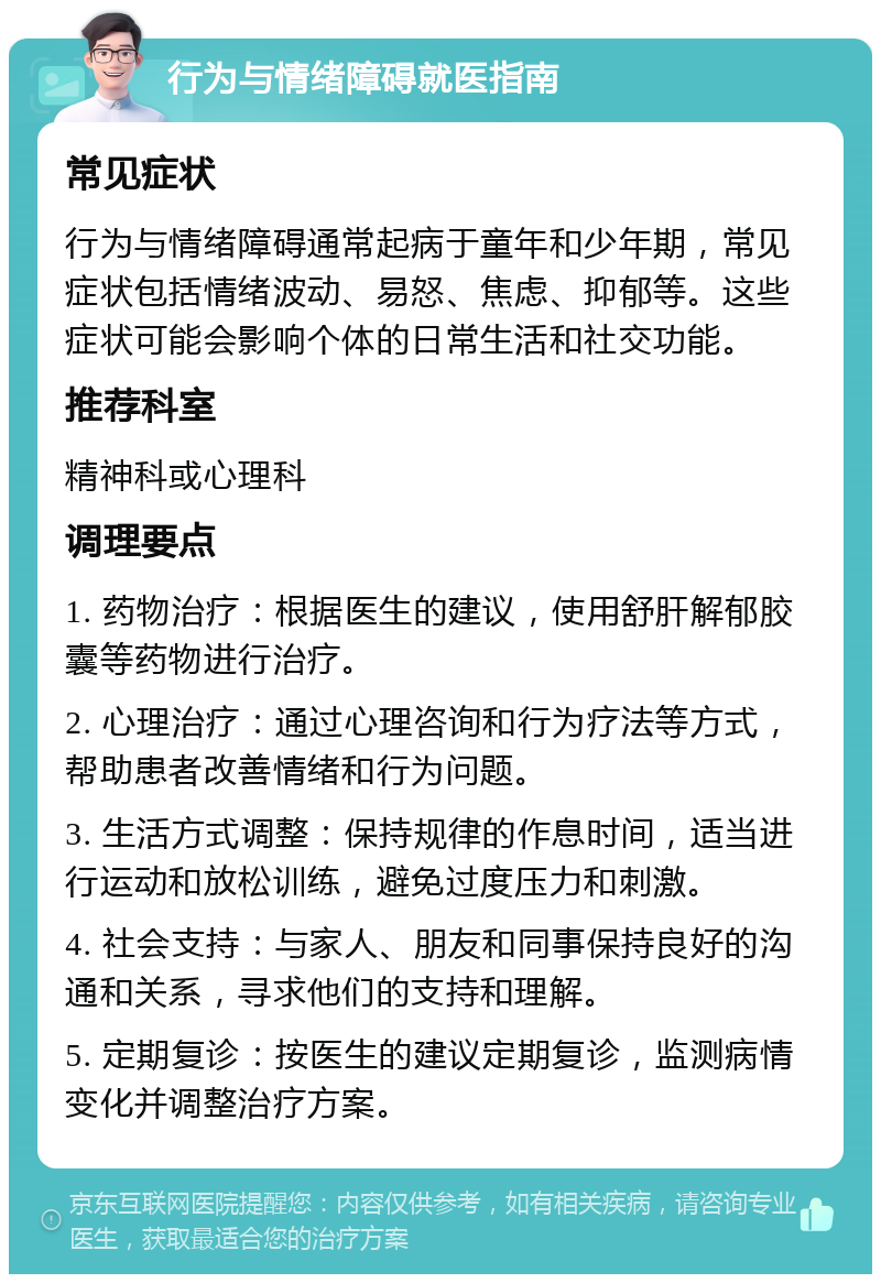 行为与情绪障碍就医指南 常见症状 行为与情绪障碍通常起病于童年和少年期，常见症状包括情绪波动、易怒、焦虑、抑郁等。这些症状可能会影响个体的日常生活和社交功能。 推荐科室 精神科或心理科 调理要点 1. 药物治疗：根据医生的建议，使用舒肝解郁胶囊等药物进行治疗。 2. 心理治疗：通过心理咨询和行为疗法等方式，帮助患者改善情绪和行为问题。 3. 生活方式调整：保持规律的作息时间，适当进行运动和放松训练，避免过度压力和刺激。 4. 社会支持：与家人、朋友和同事保持良好的沟通和关系，寻求他们的支持和理解。 5. 定期复诊：按医生的建议定期复诊，监测病情变化并调整治疗方案。