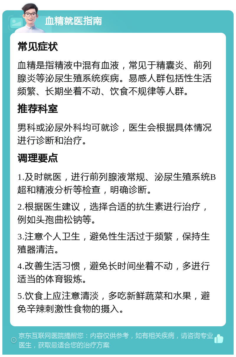 血精就医指南 常见症状 血精是指精液中混有血液，常见于精囊炎、前列腺炎等泌尿生殖系统疾病。易感人群包括性生活频繁、长期坐着不动、饮食不规律等人群。 推荐科室 男科或泌尿外科均可就诊，医生会根据具体情况进行诊断和治疗。 调理要点 1.及时就医，进行前列腺液常规、泌尿生殖系统B超和精液分析等检查，明确诊断。 2.根据医生建议，选择合适的抗生素进行治疗，例如头孢曲松钠等。 3.注意个人卫生，避免性生活过于频繁，保持生殖器清洁。 4.改善生活习惯，避免长时间坐着不动，多进行适当的体育锻炼。 5.饮食上应注意清淡，多吃新鲜蔬菜和水果，避免辛辣刺激性食物的摄入。