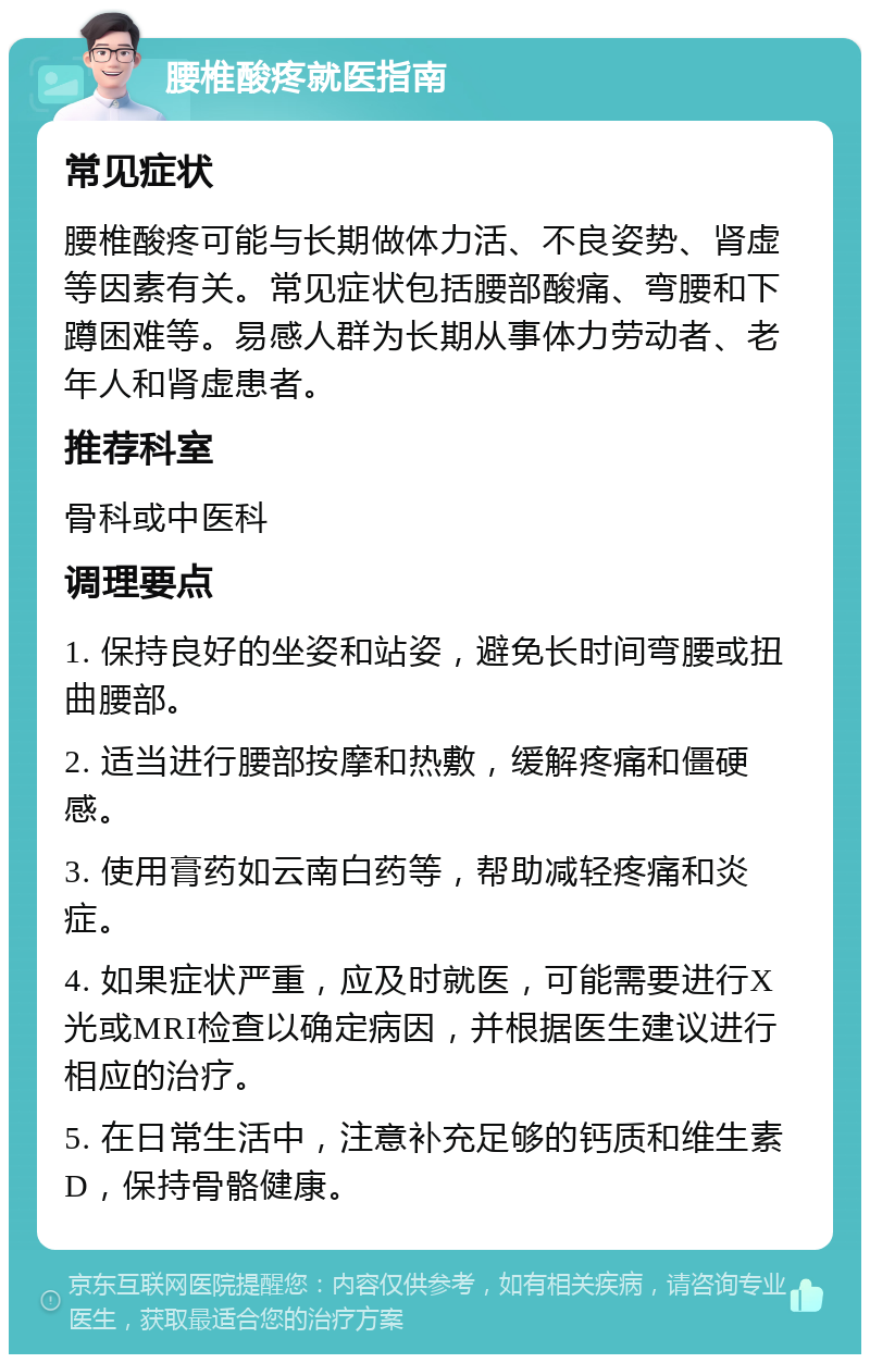 腰椎酸疼就医指南 常见症状 腰椎酸疼可能与长期做体力活、不良姿势、肾虚等因素有关。常见症状包括腰部酸痛、弯腰和下蹲困难等。易感人群为长期从事体力劳动者、老年人和肾虚患者。 推荐科室 骨科或中医科 调理要点 1. 保持良好的坐姿和站姿，避免长时间弯腰或扭曲腰部。 2. 适当进行腰部按摩和热敷，缓解疼痛和僵硬感。 3. 使用膏药如云南白药等，帮助减轻疼痛和炎症。 4. 如果症状严重，应及时就医，可能需要进行X光或MRI检查以确定病因，并根据医生建议进行相应的治疗。 5. 在日常生活中，注意补充足够的钙质和维生素D，保持骨骼健康。