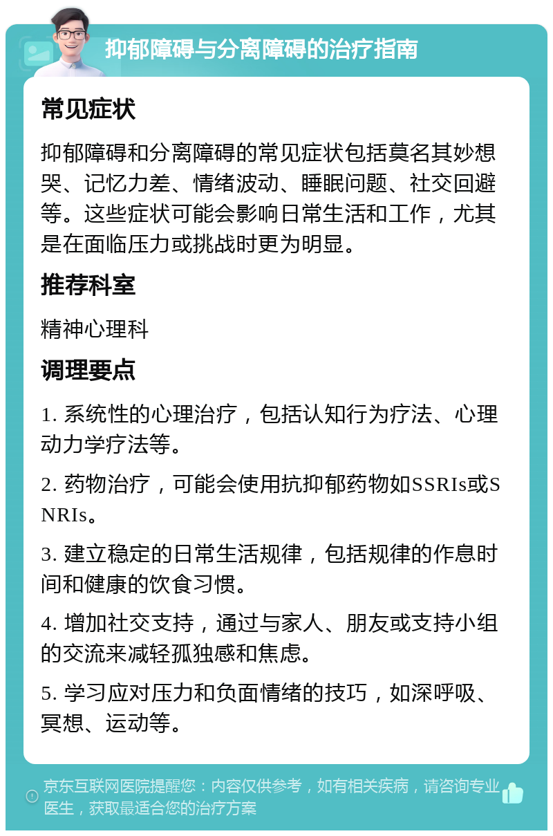 抑郁障碍与分离障碍的治疗指南 常见症状 抑郁障碍和分离障碍的常见症状包括莫名其妙想哭、记忆力差、情绪波动、睡眠问题、社交回避等。这些症状可能会影响日常生活和工作，尤其是在面临压力或挑战时更为明显。 推荐科室 精神心理科 调理要点 1. 系统性的心理治疗，包括认知行为疗法、心理动力学疗法等。 2. 药物治疗，可能会使用抗抑郁药物如SSRIs或SNRIs。 3. 建立稳定的日常生活规律，包括规律的作息时间和健康的饮食习惯。 4. 增加社交支持，通过与家人、朋友或支持小组的交流来减轻孤独感和焦虑。 5. 学习应对压力和负面情绪的技巧，如深呼吸、冥想、运动等。