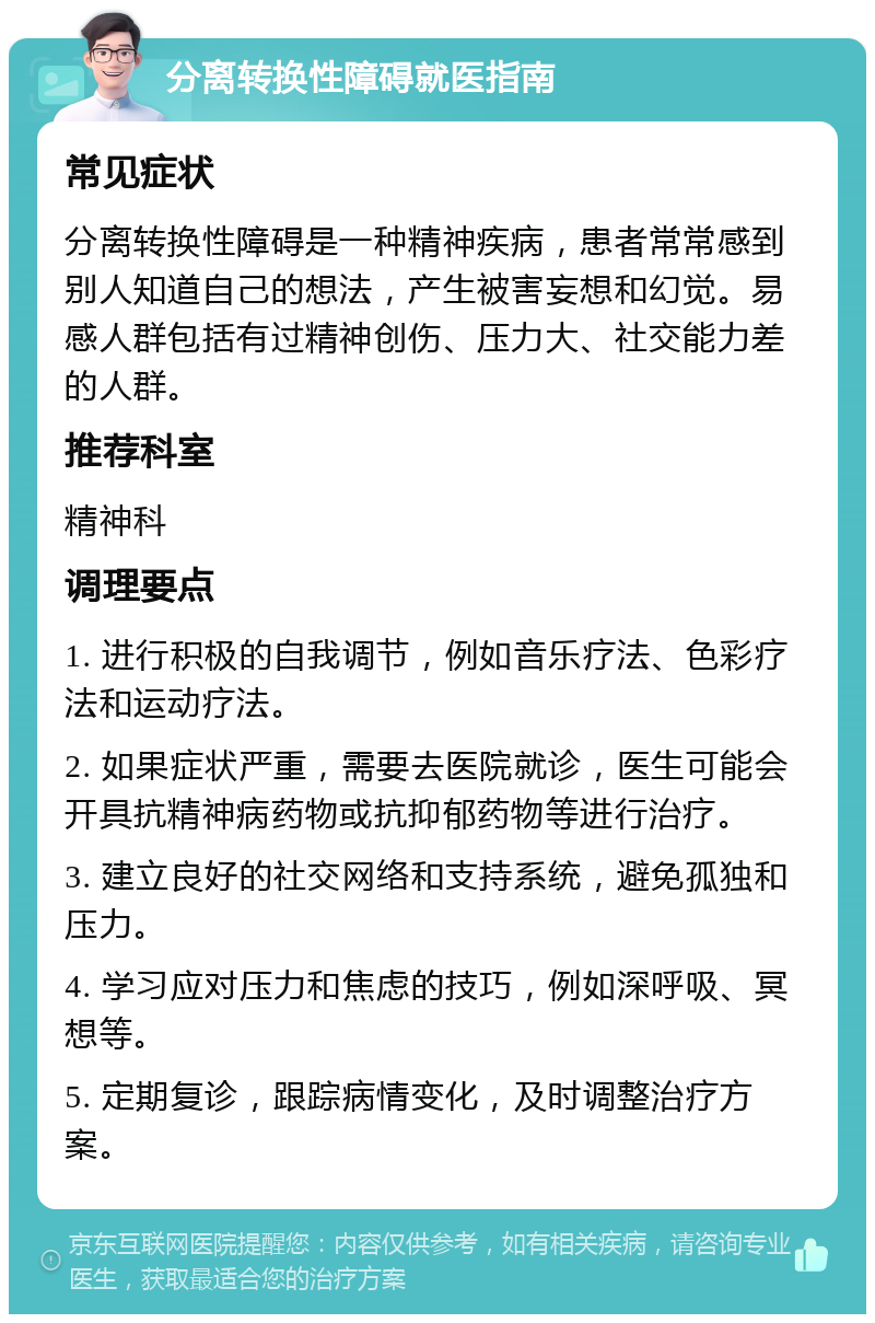 分离转换性障碍就医指南 常见症状 分离转换性障碍是一种精神疾病，患者常常感到别人知道自己的想法，产生被害妄想和幻觉。易感人群包括有过精神创伤、压力大、社交能力差的人群。 推荐科室 精神科 调理要点 1. 进行积极的自我调节，例如音乐疗法、色彩疗法和运动疗法。 2. 如果症状严重，需要去医院就诊，医生可能会开具抗精神病药物或抗抑郁药物等进行治疗。 3. 建立良好的社交网络和支持系统，避免孤独和压力。 4. 学习应对压力和焦虑的技巧，例如深呼吸、冥想等。 5. 定期复诊，跟踪病情变化，及时调整治疗方案。