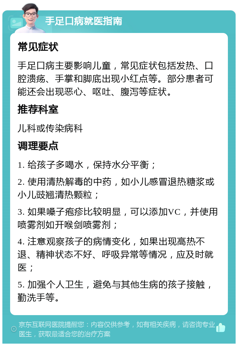 手足口病就医指南 常见症状 手足口病主要影响儿童，常见症状包括发热、口腔溃疡、手掌和脚底出现小红点等。部分患者可能还会出现恶心、呕吐、腹泻等症状。 推荐科室 儿科或传染病科 调理要点 1. 给孩子多喝水，保持水分平衡； 2. 使用清热解毒的中药，如小儿感冒退热糖浆或小儿豉翘清热颗粒； 3. 如果嗓子疱疹比较明显，可以添加VC，并使用喷雾剂如开喉剑喷雾剂； 4. 注意观察孩子的病情变化，如果出现高热不退、精神状态不好、呼吸异常等情况，应及时就医； 5. 加强个人卫生，避免与其他生病的孩子接触，勤洗手等。