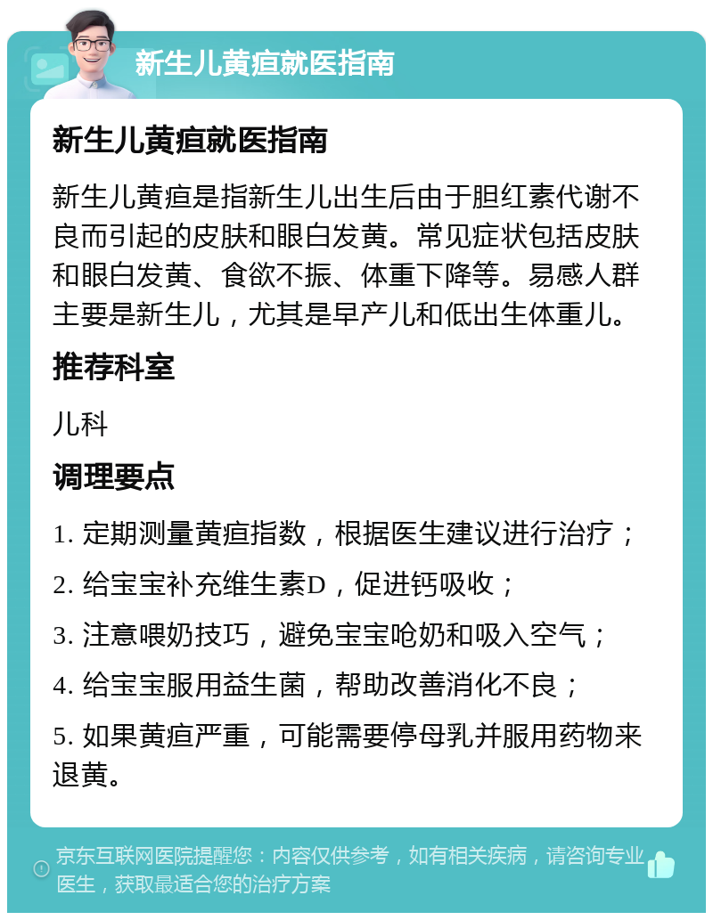 新生儿黄疸就医指南 新生儿黄疸就医指南 新生儿黄疸是指新生儿出生后由于胆红素代谢不良而引起的皮肤和眼白发黄。常见症状包括皮肤和眼白发黄、食欲不振、体重下降等。易感人群主要是新生儿，尤其是早产儿和低出生体重儿。 推荐科室 儿科 调理要点 1. 定期测量黄疸指数，根据医生建议进行治疗； 2. 给宝宝补充维生素D，促进钙吸收； 3. 注意喂奶技巧，避免宝宝呛奶和吸入空气； 4. 给宝宝服用益生菌，帮助改善消化不良； 5. 如果黄疸严重，可能需要停母乳并服用药物来退黄。