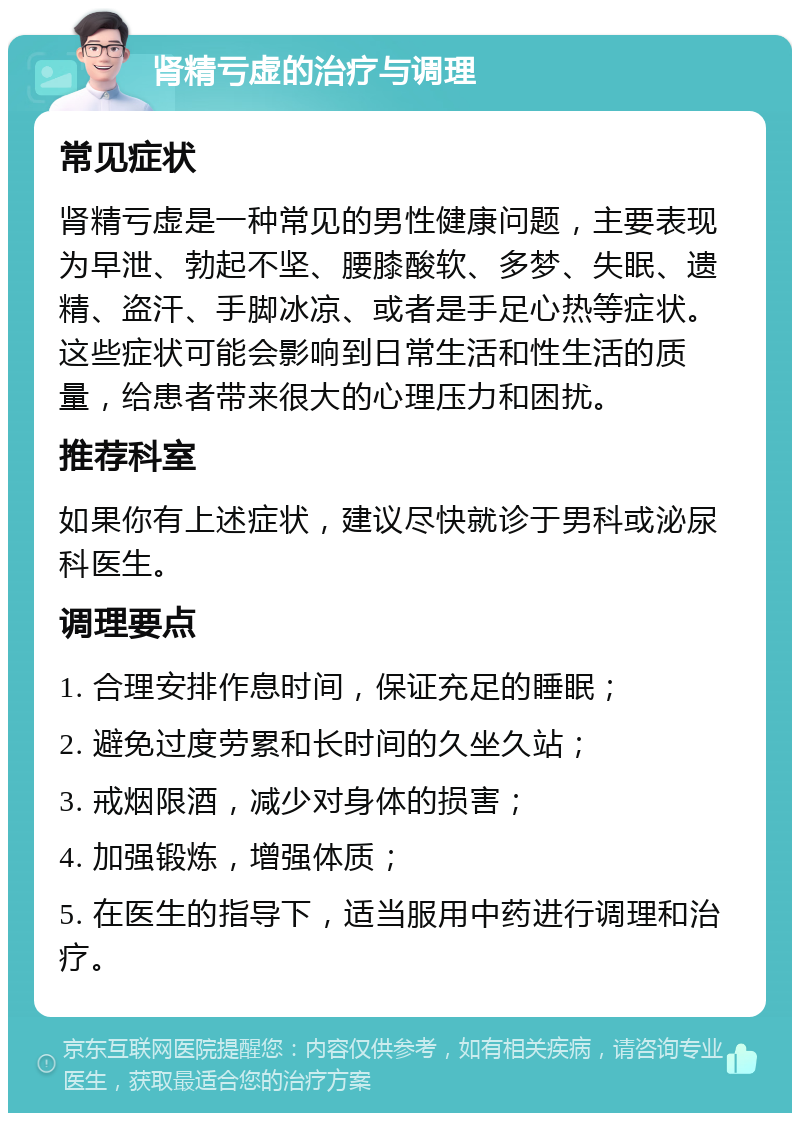 肾精亏虚的治疗与调理 常见症状 肾精亏虚是一种常见的男性健康问题，主要表现为早泄、勃起不坚、腰膝酸软、多梦、失眠、遗精、盗汗、手脚冰凉、或者是手足心热等症状。这些症状可能会影响到日常生活和性生活的质量，给患者带来很大的心理压力和困扰。 推荐科室 如果你有上述症状，建议尽快就诊于男科或泌尿科医生。 调理要点 1. 合理安排作息时间，保证充足的睡眠； 2. 避免过度劳累和长时间的久坐久站； 3. 戒烟限酒，减少对身体的损害； 4. 加强锻炼，增强体质； 5. 在医生的指导下，适当服用中药进行调理和治疗。