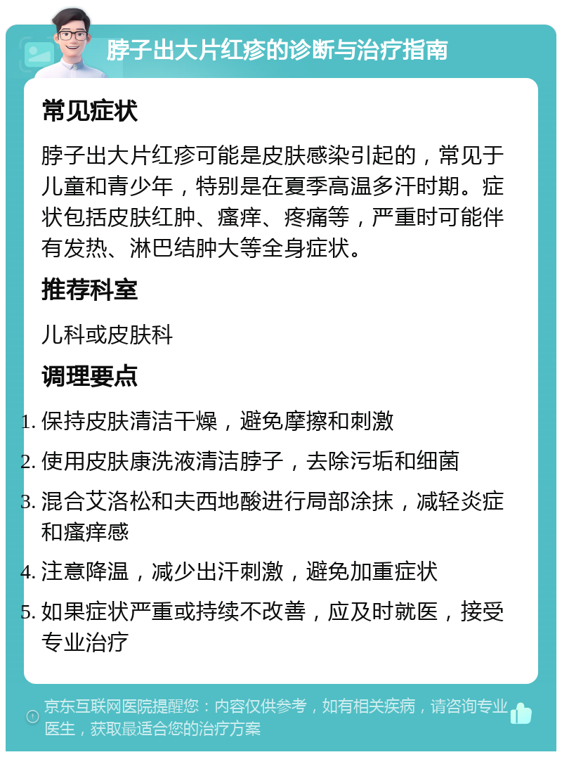 脖子出大片红疹的诊断与治疗指南 常见症状 脖子出大片红疹可能是皮肤感染引起的，常见于儿童和青少年，特别是在夏季高温多汗时期。症状包括皮肤红肿、瘙痒、疼痛等，严重时可能伴有发热、淋巴结肿大等全身症状。 推荐科室 儿科或皮肤科 调理要点 保持皮肤清洁干燥，避免摩擦和刺激 使用皮肤康洗液清洁脖子，去除污垢和细菌 混合艾洛松和夫西地酸进行局部涂抹，减轻炎症和瘙痒感 注意降温，减少出汗刺激，避免加重症状 如果症状严重或持续不改善，应及时就医，接受专业治疗