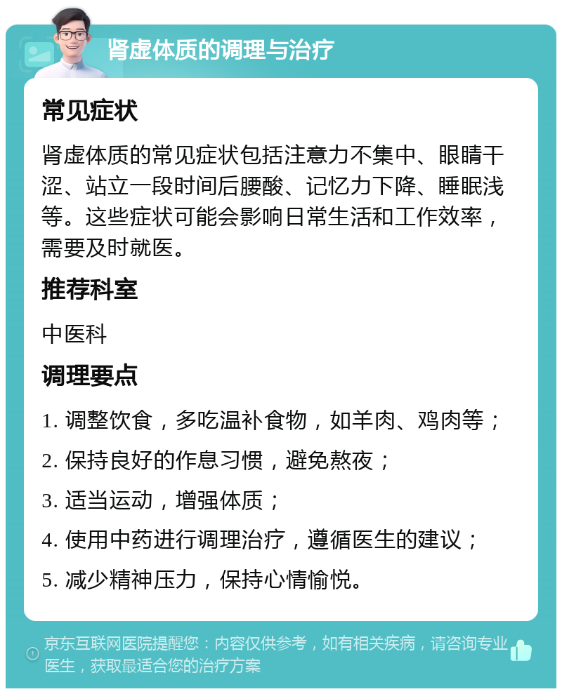 肾虚体质的调理与治疗 常见症状 肾虚体质的常见症状包括注意力不集中、眼睛干涩、站立一段时间后腰酸、记忆力下降、睡眠浅等。这些症状可能会影响日常生活和工作效率，需要及时就医。 推荐科室 中医科 调理要点 1. 调整饮食，多吃温补食物，如羊肉、鸡肉等； 2. 保持良好的作息习惯，避免熬夜； 3. 适当运动，增强体质； 4. 使用中药进行调理治疗，遵循医生的建议； 5. 减少精神压力，保持心情愉悦。