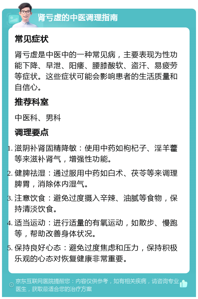 肾亏虚的中医调理指南 常见症状 肾亏虚是中医中的一种常见病，主要表现为性功能下降、早泄、阳痿、腰膝酸软、盗汗、易疲劳等症状。这些症状可能会影响患者的生活质量和自信心。 推荐科室 中医科、男科 调理要点 滋阴补肾固精降敏：使用中药如枸杞子、淫羊藿等来滋补肾气，增强性功能。 健脾祛湿：通过服用中药如白术、茯苓等来调理脾胃，消除体内湿气。 注意饮食：避免过度摄入辛辣、油腻等食物，保持清淡饮食。 适当运动：进行适量的有氧运动，如散步、慢跑等，帮助改善身体状况。 保持良好心态：避免过度焦虑和压力，保持积极乐观的心态对恢复健康非常重要。