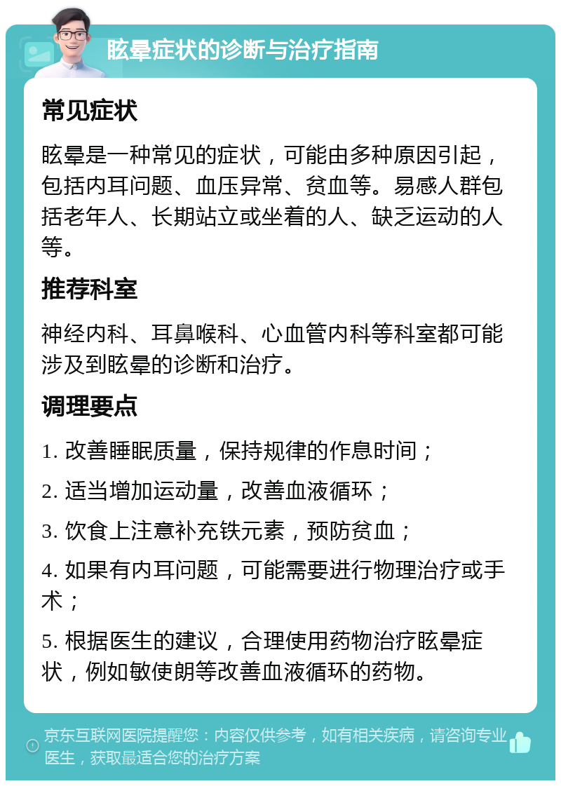 眩晕症状的诊断与治疗指南 常见症状 眩晕是一种常见的症状，可能由多种原因引起，包括内耳问题、血压异常、贫血等。易感人群包括老年人、长期站立或坐着的人、缺乏运动的人等。 推荐科室 神经内科、耳鼻喉科、心血管内科等科室都可能涉及到眩晕的诊断和治疗。 调理要点 1. 改善睡眠质量，保持规律的作息时间； 2. 适当增加运动量，改善血液循环； 3. 饮食上注意补充铁元素，预防贫血； 4. 如果有内耳问题，可能需要进行物理治疗或手术； 5. 根据医生的建议，合理使用药物治疗眩晕症状，例如敏使朗等改善血液循环的药物。