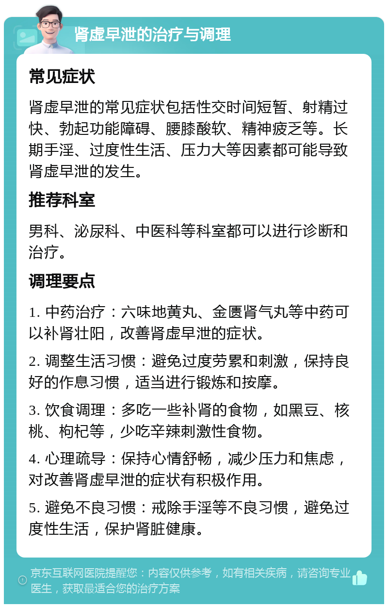 肾虚早泄的治疗与调理 常见症状 肾虚早泄的常见症状包括性交时间短暂、射精过快、勃起功能障碍、腰膝酸软、精神疲乏等。长期手淫、过度性生活、压力大等因素都可能导致肾虚早泄的发生。 推荐科室 男科、泌尿科、中医科等科室都可以进行诊断和治疗。 调理要点 1. 中药治疗：六味地黄丸、金匮肾气丸等中药可以补肾壮阳，改善肾虚早泄的症状。 2. 调整生活习惯：避免过度劳累和刺激，保持良好的作息习惯，适当进行锻炼和按摩。 3. 饮食调理：多吃一些补肾的食物，如黑豆、核桃、枸杞等，少吃辛辣刺激性食物。 4. 心理疏导：保持心情舒畅，减少压力和焦虑，对改善肾虚早泄的症状有积极作用。 5. 避免不良习惯：戒除手淫等不良习惯，避免过度性生活，保护肾脏健康。