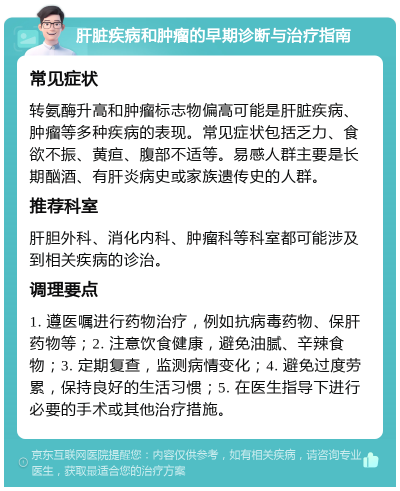 肝脏疾病和肿瘤的早期诊断与治疗指南 常见症状 转氨酶升高和肿瘤标志物偏高可能是肝脏疾病、肿瘤等多种疾病的表现。常见症状包括乏力、食欲不振、黄疸、腹部不适等。易感人群主要是长期酗酒、有肝炎病史或家族遗传史的人群。 推荐科室 肝胆外科、消化内科、肿瘤科等科室都可能涉及到相关疾病的诊治。 调理要点 1. 遵医嘱进行药物治疗，例如抗病毒药物、保肝药物等；2. 注意饮食健康，避免油腻、辛辣食物；3. 定期复查，监测病情变化；4. 避免过度劳累，保持良好的生活习惯；5. 在医生指导下进行必要的手术或其他治疗措施。