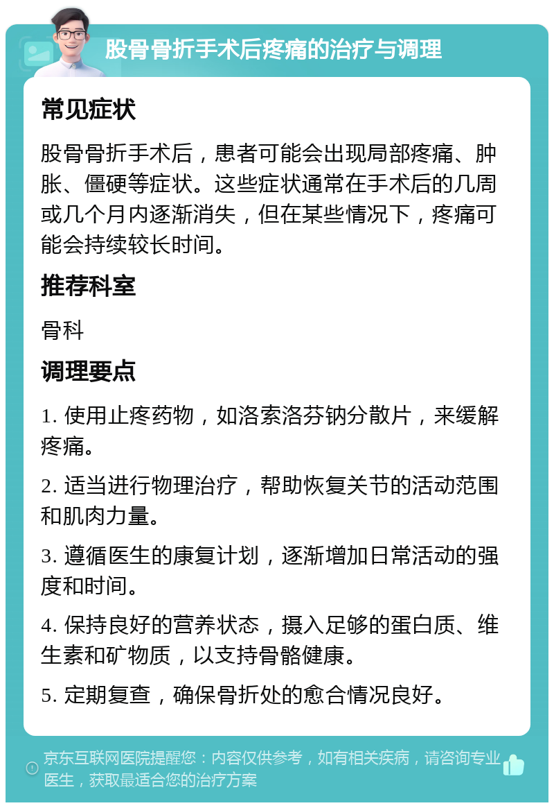 股骨骨折手术后疼痛的治疗与调理 常见症状 股骨骨折手术后，患者可能会出现局部疼痛、肿胀、僵硬等症状。这些症状通常在手术后的几周或几个月内逐渐消失，但在某些情况下，疼痛可能会持续较长时间。 推荐科室 骨科 调理要点 1. 使用止疼药物，如洛索洛芬钠分散片，来缓解疼痛。 2. 适当进行物理治疗，帮助恢复关节的活动范围和肌肉力量。 3. 遵循医生的康复计划，逐渐增加日常活动的强度和时间。 4. 保持良好的营养状态，摄入足够的蛋白质、维生素和矿物质，以支持骨骼健康。 5. 定期复查，确保骨折处的愈合情况良好。