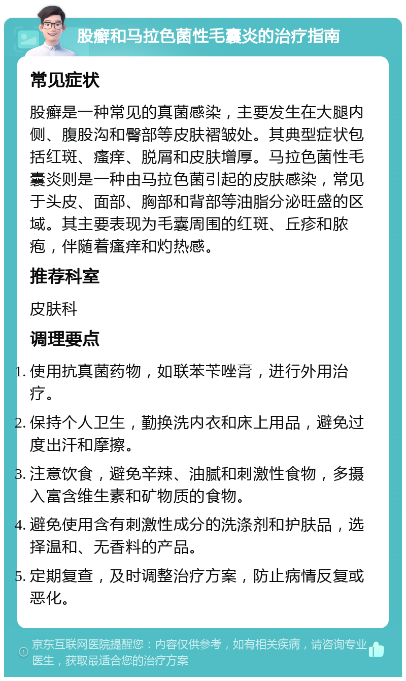 股癣和马拉色菌性毛囊炎的治疗指南 常见症状 股癣是一种常见的真菌感染，主要发生在大腿内侧、腹股沟和臀部等皮肤褶皱处。其典型症状包括红斑、瘙痒、脱屑和皮肤增厚。马拉色菌性毛囊炎则是一种由马拉色菌引起的皮肤感染，常见于头皮、面部、胸部和背部等油脂分泌旺盛的区域。其主要表现为毛囊周围的红斑、丘疹和脓疱，伴随着瘙痒和灼热感。 推荐科室 皮肤科 调理要点 使用抗真菌药物，如联苯苄唑膏，进行外用治疗。 保持个人卫生，勤换洗内衣和床上用品，避免过度出汗和摩擦。 注意饮食，避免辛辣、油腻和刺激性食物，多摄入富含维生素和矿物质的食物。 避免使用含有刺激性成分的洗涤剂和护肤品，选择温和、无香料的产品。 定期复查，及时调整治疗方案，防止病情反复或恶化。