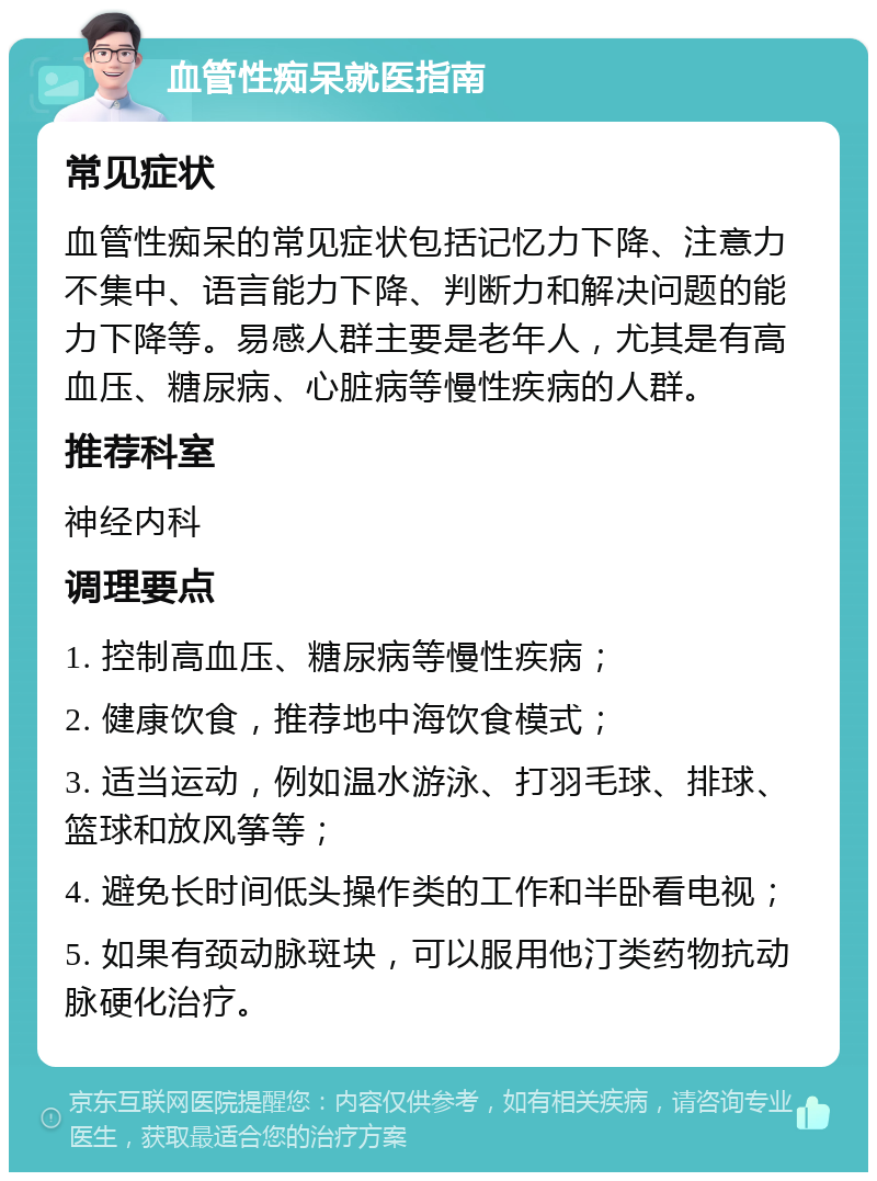 血管性痴呆就医指南 常见症状 血管性痴呆的常见症状包括记忆力下降、注意力不集中、语言能力下降、判断力和解决问题的能力下降等。易感人群主要是老年人，尤其是有高血压、糖尿病、心脏病等慢性疾病的人群。 推荐科室 神经内科 调理要点 1. 控制高血压、糖尿病等慢性疾病； 2. 健康饮食，推荐地中海饮食模式； 3. 适当运动，例如温水游泳、打羽毛球、排球、篮球和放风筝等； 4. 避免长时间低头操作类的工作和半卧看电视； 5. 如果有颈动脉斑块，可以服用他汀类药物抗动脉硬化治疗。