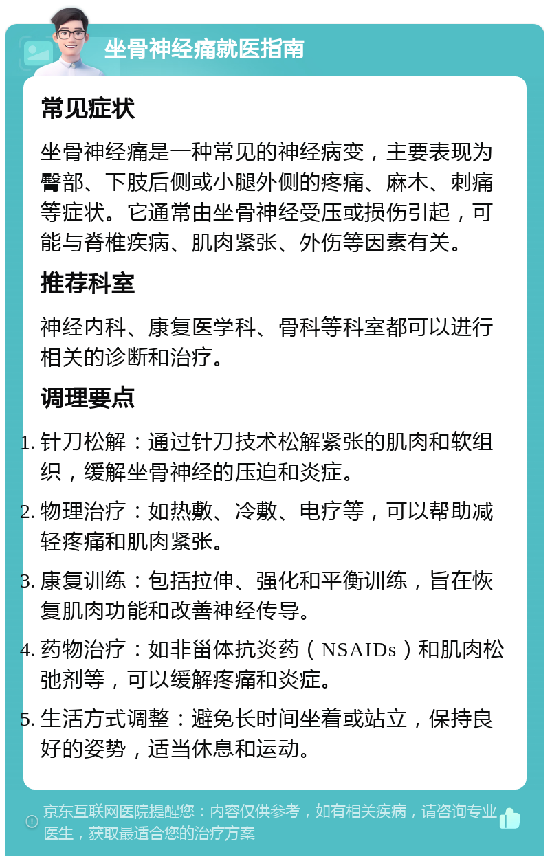 坐骨神经痛就医指南 常见症状 坐骨神经痛是一种常见的神经病变，主要表现为臀部、下肢后侧或小腿外侧的疼痛、麻木、刺痛等症状。它通常由坐骨神经受压或损伤引起，可能与脊椎疾病、肌肉紧张、外伤等因素有关。 推荐科室 神经内科、康复医学科、骨科等科室都可以进行相关的诊断和治疗。 调理要点 针刀松解：通过针刀技术松解紧张的肌肉和软组织，缓解坐骨神经的压迫和炎症。 物理治疗：如热敷、冷敷、电疗等，可以帮助减轻疼痛和肌肉紧张。 康复训练：包括拉伸、强化和平衡训练，旨在恢复肌肉功能和改善神经传导。 药物治疗：如非甾体抗炎药（NSAIDs）和肌肉松弛剂等，可以缓解疼痛和炎症。 生活方式调整：避免长时间坐着或站立，保持良好的姿势，适当休息和运动。