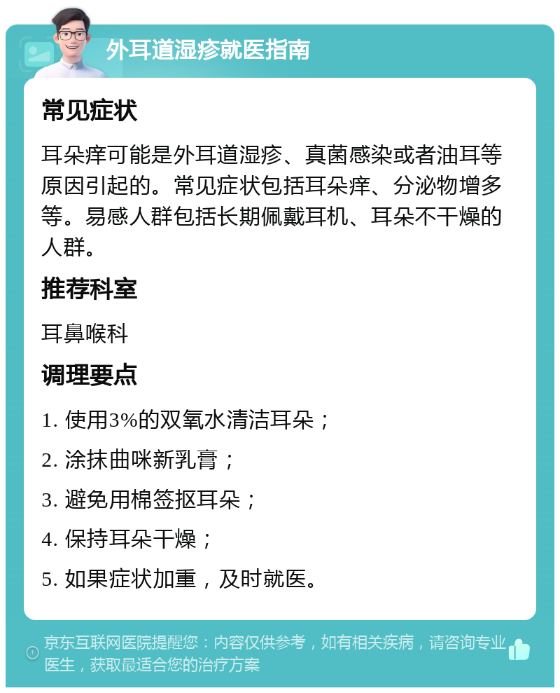 外耳道湿疹就医指南 常见症状 耳朵痒可能是外耳道湿疹、真菌感染或者油耳等原因引起的。常见症状包括耳朵痒、分泌物增多等。易感人群包括长期佩戴耳机、耳朵不干燥的人群。 推荐科室 耳鼻喉科 调理要点 1. 使用3%的双氧水清洁耳朵； 2. 涂抹曲咪新乳膏； 3. 避免用棉签抠耳朵； 4. 保持耳朵干燥； 5. 如果症状加重，及时就医。