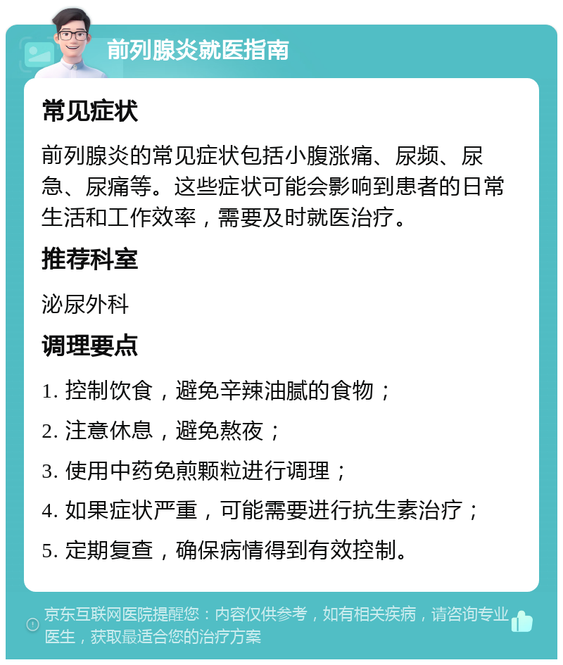 前列腺炎就医指南 常见症状 前列腺炎的常见症状包括小腹涨痛、尿频、尿急、尿痛等。这些症状可能会影响到患者的日常生活和工作效率，需要及时就医治疗。 推荐科室 泌尿外科 调理要点 1. 控制饮食，避免辛辣油腻的食物； 2. 注意休息，避免熬夜； 3. 使用中药免煎颗粒进行调理； 4. 如果症状严重，可能需要进行抗生素治疗； 5. 定期复查，确保病情得到有效控制。